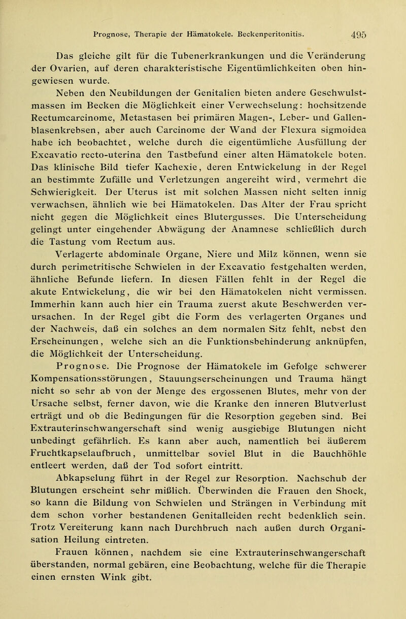 Das gleiche gilt für die Tubenerkrankungen und die Veränderung der Ovarien, auf deren charakteristische Eigentümlichkeiten oben hin- gewiesen wurde. Neben den Neubildungen der Genitalien bieten andere Geschwulst- massen im Becken die Möglichkeit einer Verwechselung: hochsitzende Rectumcarcinome, Metastasen bei primären Magen-, Leber- und Gallen- blasenkrebsen, aber auch Carcinome der Wand der Flexura sigmoidea habe ich beobachtet, welche durch die eigentümliche Ausfüllung der Excavatio recto-uterina den Tastbefund einer alten Hämatokele boten. Das klinische Bild tiefer Kachexie, deren Entwickelung in der Regel an bestimmte Zufälle und Verletzungen angereiht wird, vermehrt die Schwierigkeit. Der Uterus ist mit solchen Massen nicht selten innig verwachsen, ähnlich wie bei Hämatokelen. Das Alter der Frau spricht nicht gegen die Möglichkeit eines Blutergusses. Die Unterscheidung gelingt unter eingehender Abwägung der Anamnese schließlich durch die Tastung vom Rectum aus. Verlagerte abdominale Organe, Niere und Milz können, wenn sie durch perimetritische Schwielen in der Excavatio festgehalten werden, ähnliche Befunde liefern. In diesen Fällen fehlt in der Regel die akute Entwickelung, die wir bei den Hämatokelen nicht vermissen. Immerhin kann auch hier ein Trauma zuerst akute Beschwerden ver- ursachen. In der Regel gibt die Form des verlagerten Organes und der Nachweis, daß ein solches an dem normalen Sitz fehlt, nebst den Erscheinungen, welche sich an die Funktionsbehinderung anknüpfen, die Möglichkeit der Unterscheidung. Prognose. Die Prognose der Hämatokele im Gefolge schwerer Kompensationsstörungen, Stauungserscheinungen und Trauma hängt nicht so sehr ab von der Menge des ergossenen Blutes, mehr von der Ursache selbst, ferner davon, wie die Kranke den inneren Blutverlust erträgt und ob die Bedingungen für die Resorption gegeben sind. Bei Extrauterinschwangerschaft sind wenig ausgiebige Blutungen nicht unbedingt gefährlich. Es kann aber auch, namentlich bei äußerem Fruchtkapselaufbruch, unmittelbar soviel Blut in die Bauchhöhle entleert werden, daß der Tod sofort eintritt. Abkapselung führt in der Regel zur Resorption. Nachschub der Blutungen erscheint sehr mißlich. Überwinden die Frauen den Shock, so kann die Bildung von Schwielen und Strängen in Verbindung mit dem schon vorher bestandenen Genitalleiden recht bedenklich sein. Trotz Vereiterung kann nach Durchbruch nach außen durch Organi- sation Heilung eintreten. Frauen können, nachdem sie eine Extrauterinschwangerschaft überstanden, normal gebären, eine Beobachtung, welche für die Therapie einen ernsten Wink gibt.