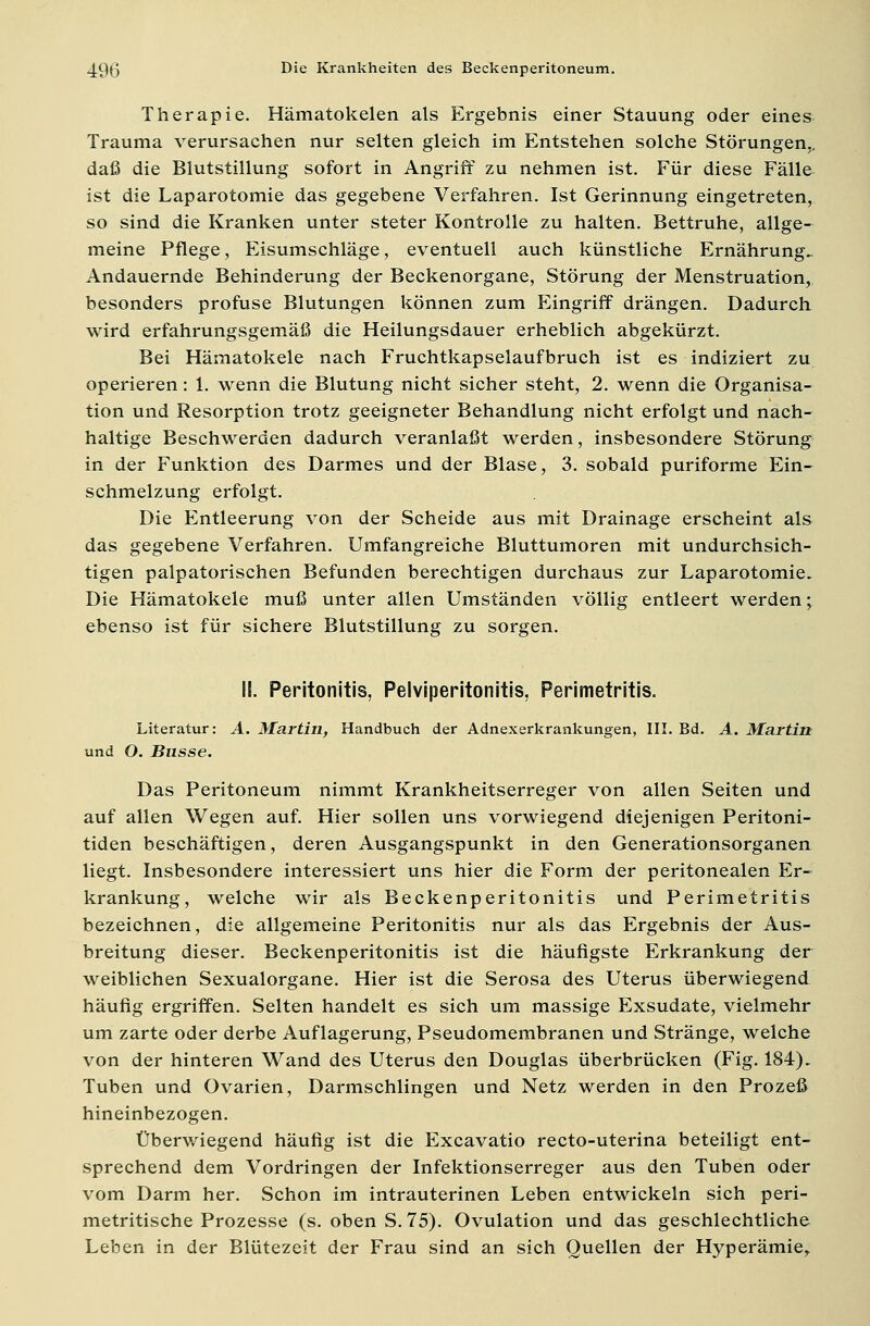 Therapie. Hämatokelen als Ergebnis einer Stauung oder eines Trauma verursachen nur selten gleich im Entstehen solche Störungen., daß die Blutstillung sofort in Angriff zu nehmen ist. Für diese Fälle ist die Laparotomie das gegebene Verfahren. Ist Gerinnung eingetreten, so sind die Kranken unter steter Kontrolle zu halten. Bettruhe, allge- meine Pflege, Eisumschläge, eventuell auch künstliche Ernährung. Andauernde Behinderung der Beckenorgane, Störung der Menstruation, besonders profuse Blutungen können zum Eingriff drängen. Dadurch wird erfahrungsgemäß die Heilungsdauer erheblich abgekürzt. Bei Hämatokele nach Fruchtkapselaufbruch ist es indiziert zu operieren: 1. wenn die Blutung nicht sicher steht, 2. wenn die Organisa- tion und Resorption trotz geeigneter Behandlung nicht erfolgt und nach- haltige Beschwerden dadurch veranlaßt werden, insbesondere Störung in der Funktion des Darmes und der Blase, 3. sobald puriforme Ein- schmelzung erfolgt. Die Entleerung von der Scheide aus mit Drainage erscheint als das gegebene Verfahren. Umfangreiche Bluttumoren mit undurchsich- tigen palpatorischen Befunden berechtigen durchaus zur Laparotomie. Die Hämatokele muß unter allen Umständen völlig entleert werden; ebenso ist für sichere Blutstillung zu sorgen. II. Peritonitis, Pelviperitonitis, Perimetritis. Literatur: A. Martin, Handbuch der Adnexerkrankungen, III. Bd. A. Martin und O. Busse. Das Peritoneum nimmt Krankheitserreger von allen Seiten und auf allen Wegen auf. Hier sollen uns vorwiegend diejenigen Peritoni- tiden beschäftigen, deren Ausgangspunkt in den Generationsorganen liegt. Insbesondere interessiert uns hier die Form der peritonealen Er- krankung, welche wir als Beckenperitonitis und Perimetritis bezeichnen, die allgemeine Peritonitis nur als das Ergebnis der Aus- breitung dieser. Beckenperitonitis ist die häufigste Erkrankung der weiblichen Sexualorgane. Hier ist die Serosa des Uterus überwiegend häufig ergriffen. Selten handelt es sich um massige Exsudate, vielmehr um zarte oder derbe Auflagerung, Pseudomembranen und Stränge, welche von der hinteren Wand des Uterus den Douglas überbrücken (Fig. 184). Tuben und Ovarien, Darmschlingen und Netz werden in den Prozeß hineinbezogen. Überwiegend häufig ist die Excavatio recto-uterina beteiligt ent- sprechend dem Vordringen der Infektionserreger aus den Tuben oder vom Darm her. Schon im intrauterinen Leben entwickeln sich peri- metritische Prozesse (s. oben S. 75). Ovulation und das geschlechtliche Leben in der Blütezeit der Frau sind an sich Quellen der Hyperämie,