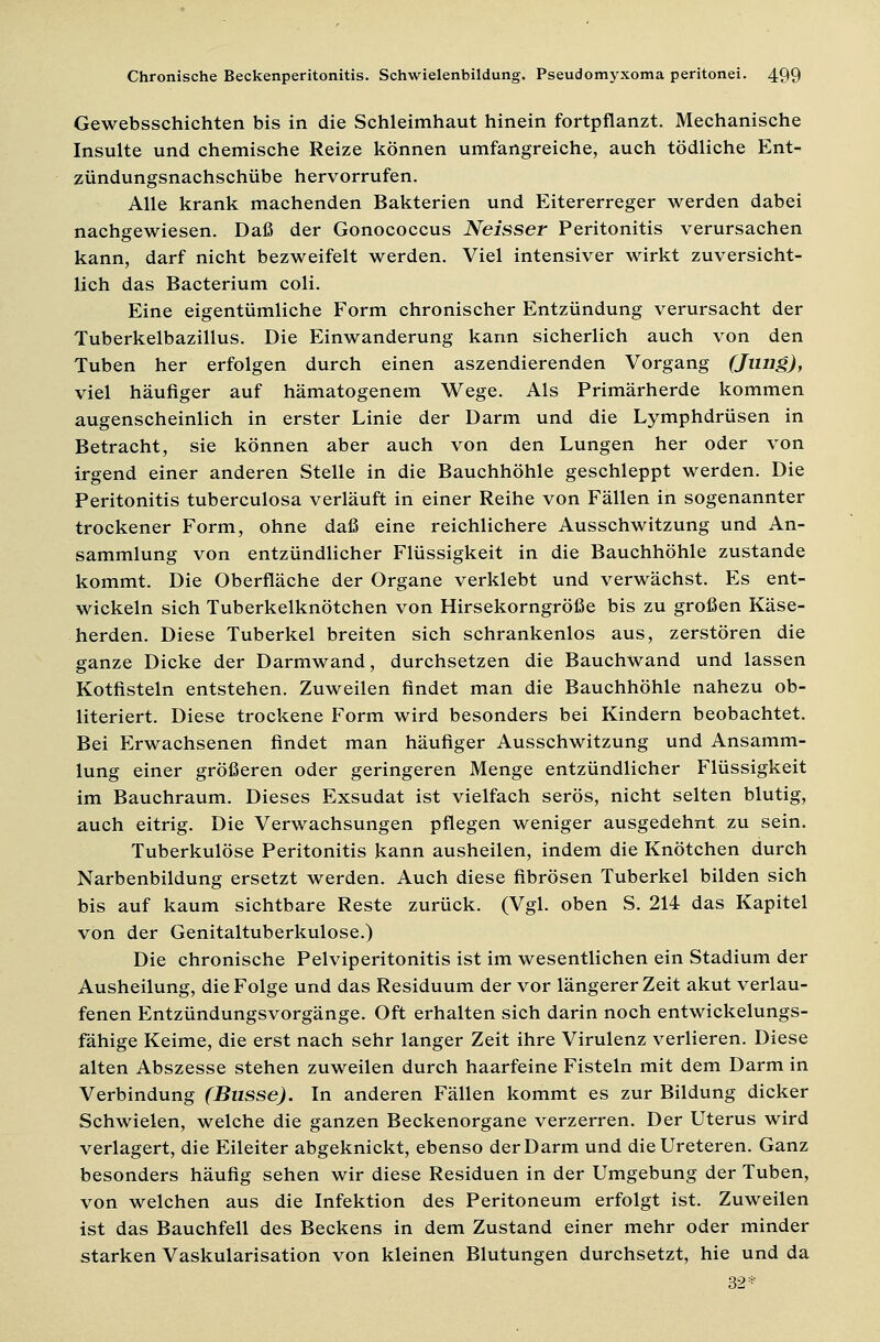 Gewebsschichten bis in die Schleimhaut hinein fortpflanzt. Mechanische Insulte und chemische Reize können umfangreiche, auch tödliche Ent- zündungsnachschübe hervorrufen. Alle krank machenden Bakterien und Eitererreger werden dabei nachgewiesen. Daß der Gonococcus Neisser Peritonitis verursachen kann, darf nicht bezweifelt werden. Viel intensiver wirkt zuversicht- lich das Bacterium coli. Eine eigentümliche Form chronischer Entzündung verursacht der Tuberkelbazillus. Die Einwanderung kann sicherlich auch von den Tuben her erfolgen durch einen aszendierenden Vorgang (Jung), viel häufiger auf hämatogenem Wege. Als Primärherde kommen augenscheinlich in erster Linie der Darm und die Lymphdrüsen in Betracht, sie können aber auch von den Lungen her oder von irgend einer anderen Stelle in die Bauchhöhle geschleppt werden. Die Peritonitis tuberculosa verläuft in einer Reihe von Fällen in sogenannter trockener Form, ohne daß eine reichlichere Ausschwitzung und An- sammlung von entzündlicher Flüssigkeit in die Bauchhöhle zustande kommt. Die Oberfläche der Organe verklebt und verwächst. Es ent- wickeln sich Tuberkelknötchen von Hirsekorngröße bis zu großen Käse- herden. Diese Tuberkel breiten sich schrankenlos aus, zerstören die ganze Dicke der Darmwand, durchsetzen die Bauchwand und lassen Kotfisteln entstehen. Zuweilen findet man die Bauchhöhle nahezu ob- literiert. Diese trockene Form wird besonders bei Kindern beobachtet. Bei Erwachsenen findet man häufiger Ausschwitzung und Ansamm- lung einer größeren oder geringeren Menge entzündlicher Flüssigkeit im Bauchraum. Dieses Exsudat ist vielfach serös, nicht selten blutig, auch eitrig. Die Verwachsungen pflegen weniger ausgedehnt zu sein. Tuberkulöse Peritonitis kann ausheilen, indem die Knötchen durch Narbenbildung ersetzt werden. Auch diese fibrösen Tuberkel bilden sich bis auf kaum sichtbare Reste zurück. (Vgl. oben S. 214 das Kapitel von der Genitaltuberkulose.) Die chronische Pelviperitonitis ist im wesentlichen ein Stadium der Ausheilung, die Folge und das Residuum der vor längerer Zeit akut verlau- fenen Entzündungsvorgänge. Oft erhalten sich darin noch entwickelungs- fähige Keime, die erst nach sehr langer Zeit ihre Virulenz verlieren. Diese alten Abszesse stehen zuweilen durch haarfeine Fisteln mit dem Darm in Verbindung (Busse). In anderen Fällen kommt es zur Bildung dicker Schwielen, welche die ganzen Beckenorgane verzerren. Der Uterus wird verlagert, die Eileiter abgeknickt, ebenso der Darm und dieUreteren. Ganz besonders häufig sehen wir diese Residuen in der Umgebung der Tuben, von welchen aus die Infektion des Peritoneum erfolgt ist. Zuweilen ist das Bauchfell des Beckens in dem Zustand einer mehr oder minder starken Vaskularisation von kleinen Blutungen durchsetzt, hie und da 32*
