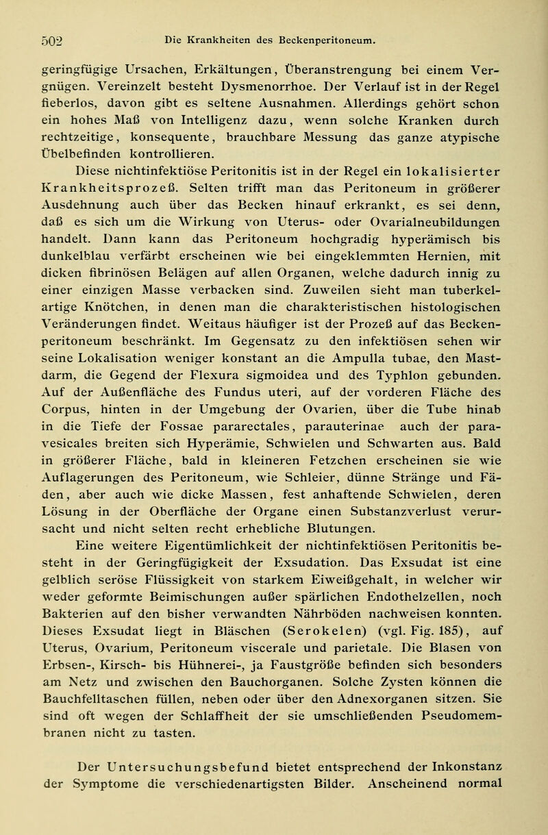 geringfügige Ursachen, Erkältungen, Überanstrengung bei einem Ver- gnügen. Vereinzelt besteht Dysmenorrhoe. Der Verlauf ist in der Regel fieberlos, davon gibt es seltene Ausnahmen. Allerdings gehört schon ein hohes Maß von Intelligenz dazu, wenn solche Kranken durch rechtzeitige, konsequente, brauchbare Messung das ganze atypische Übelbefinden kontrollieren. Diese nichtinfektiöse Peritonitis ist in der Regel ein lokalisierter Krankheitsprozeß. Selten trifft man das Peritoneum in größerer Ausdehnung auch über das Becken hinauf erkrankt, es sei denn, daß es sich um die Wirkung von Uterus- oder Ovarialneubildungen handelt. Dann kann das Peritoneum hochgradig hyperämisch bis dunkelblau verfärbt erscheinen wie bei eingeklemmten Hernien, mit dicken fibrinösen Belägen auf allen Organen, welche dadurch innig zu einer einzigen Masse verbacken sind. Zuweilen sieht man tuberkel- artige Knötchen, in denen man die charakteristischen histologischen Veränderungen findet. Weitaus häufiger ist der Prozeß auf das Becken- peritoneum beschränkt. Im Gegensatz zu den infektiösen sehen wir seine Lokalisation weniger konstant an die Ampulla tubae, den Mast- darm, die Gegend der Flexura sigmoidea und des Typhlon gebunden. Auf der Außenfläche des Fundus uteri, auf der vorderen Fläche des Corpus, hinten in der Umgebung der Ovarien, über die Tube hinab in die Tiefe der Fossae pararectales, parauterinae auch der para- vesicales breiten sich Hyperämie, Schwielen und Schwarten aus. Bald in größerer Fläche, bald in kleineren Fetzchen erscheinen sie wie Auflagerungen des Peritoneum, wie Schleier, dünne Stränge und Fä- den, aber auch wie dicke Massen, fest anhaftende Schwielen, deren Lösung in der Oberfläche der Organe einen Substanzverlust verur- sacht und nicht selten recht erhebliche Blutungen. Eine weitere Eigentümlichkeit der nichtinfektiösen Peritonitis be- steht in der Geringfügigkeit der Exsudation. Das Exsudat ist eine gelblich seröse Flüssigkeit von starkem Eiweißgehalt, in welcher wir weder geformte Beimischungen außer spärlichen Endothelzellen, noch Bakterien auf den bisher verwandten Nährböden nachweisen konnten. Dieses Exsudat liegt in Bläschen (Serokelen) (vgl. Fig. 185), auf Uterus, Ovarium, Peritoneum viscerale und parietale. Die Blasen von Erbsen-, Kirsch- bis Hühnerei-, ja Faustgröße befinden sich besonders am Netz und zwischen den Bauchorganen. Solche Zysten können die Bauchfelltaschen füllen, neben oder über den Adnexorganen sitzen. Sie sind oft wegen der Schlaffheit der sie umschließenden Pseudomem- branen nicht zu tasten. Der Untersuchungsbefund bietet entsprechend der Inkonstanz der Symptome die verschiedenartigsten Bilder. Anscheinend normal