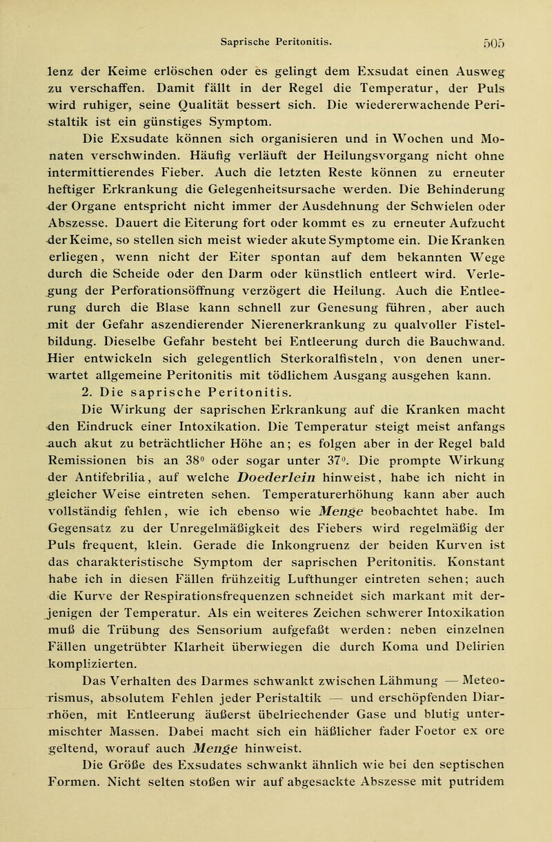 lenz der Keime erlöschen oder es gelingt dem Exsudat einen Ausweg zu verschaffen. Damit fällt in der Regel die Temperatur, der Puls wird ruhiger, seine Qualität bessert sich. Die wiedererwachende Peri- staltik ist ein günstiges Symptom. Die Exsudate können sich organisieren und in Wochen und Mo- naten verschwinden. Häufig verläuft der Heilungsvorgang nicht ohne intermittierendes Fieber. Auch die letzten Reste können zu erneuter heftiger Erkrankung die Gelegenheitsursache werden. Die Behinderung 4er Organe entspricht nicht immer der Ausdehnung der Schwielen oder Abszesse. Dauert die Eiterung fort oder kommt es zu erneuter Aufzucht der Keime, so stellen sich meist wieder akute Symptome ein. Die Kranken erliegen, wenn nicht der Eiter spontan auf dem bekannten Wege durch die Scheide oder den Darm oder künstlich entleert wird. Verle- gung der Perforationsöffnung verzögert die Heilung. Auch die Entlee- rung durch die Blase kann schnell zur Genesung führen, aber auch jnit der Gefahr aszendierender Nierenerkrankung zu qualvoller Fistel- bildung. Dieselbe Gefahr besteht bei Entleerung durch die Bauchwand. Hier entwickeln sich gelegentlich Sterkoralfisteln, von denen uner- wartet allgemeine Peritonitis mit tödlichem Ausgang ausgehen kann. 2. Die saprische Peritonitis. Die Wirkung der saprischen Erkrankung auf die Kranken macht den Eindruck einer Intoxikation. Die Temperatur steigt meist anfangs .auch akut zu beträchtlicher Höhe an; es folgen aber in der Regel bald Remissionen bis an 38° oder sogar unter 37°. Die prompte Wirkung der Antifebrilia, auf welche Doederlein hinweist, habe ich nicht in gleicher Weise eintreten sehen. Temperaturerhöhung kann aber auch vollständig fehlen, wie ich ebenso wie Menge beobachtet habe. Im Gegensatz zu der Unregelmäßigkeit des Fiebers wird regelmäßig der Puls frequent, klein. Gerade die Inkongruenz der beiden Kurven ist das charakteristische Symptom der saprischen Peritonitis. Konstant habe ich in diesen Fällen frühzeitig Lufthunger eintreten sehen; auch die Kurve der Respirationsfrequenzen schneidet sich markant mit der- jenigen der Temperatur. Als ein weiteres Zeichen schwerer Intoxikation muß die Trübung des Sensorium aufgefaßt werden: neben einzelnen Fällen ungetrübter Klarheit überwiegen die durch Koma und Delirien komplizierten. Das Verhalten des Darmes schwankt zwischen Lähmung — Meteo- Tismus, absolutem Fehlen jeder Peristaltik — und erschöpfenden Diar- rhöen, mit Entleerung äußerst übelriechender Gase und blutig unter- mischter Massen. Dabei macht sich ein häßlicher fader Foetor ex ore geltend, worauf auch Menge hinweist. Die Größe des Exsudates schwankt ähnlich wie bei den septischen Formen. Nicht selten stoßen wir auf abgesackte Abszesse mit putridem