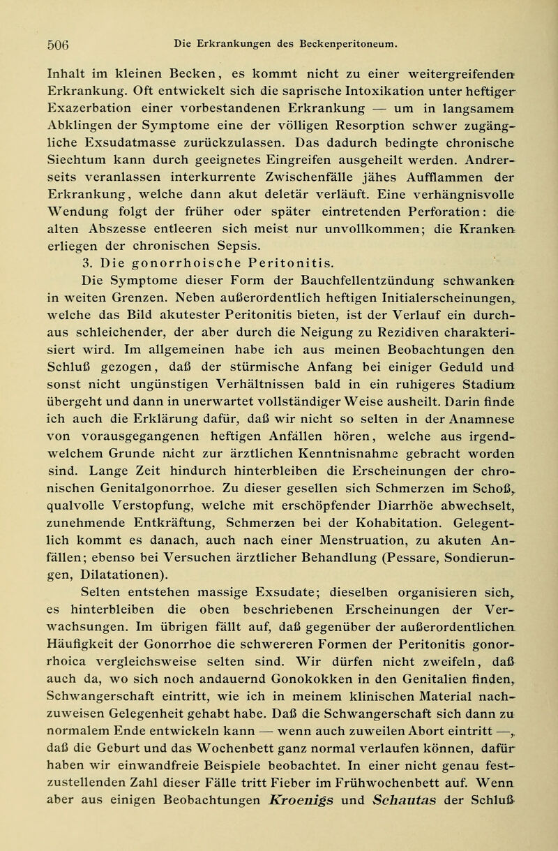Inhalt im kleinen Becken, es kommt nicht zu einer weitergreifenden Erkrankung. Oft entwickelt sich die saprische Intoxikation unter heftiger Exazerbation einer vorbestandenen Erkrankung — um in langsamem Abklingen der Symptome eine der völligen Resorption schwer zugäng- liche Exsudatmasse zurückzulassen. Das dadurch bedingte chronische Siechtum kann durch geeignetes Eingreifen ausgeheilt werden. Andrer- seits veranlassen interkurrente Zwischenfälle jähes Aufflammen der Erkrankung, welche dann akut deletär verläuft. Eine verhängnisvolle Wendung folgt der früher oder später eintretenden Perforation: die alten Abszesse entleeren sich meist nur unvollkommen; die Kranken erliegen der chronischen Sepsis. 3. Die gonorrhoische Peritonitis. Die Symptome dieser Form der Bauchfellentzündung schwanken in weiten Grenzen. Neben außerordentlich heftigen Initialerscheinungen,, welche das Bild akutester Peritonitis bieten, ist der Verlauf ein durch- aus schleichender, der aber durch die Neigung zu Rezidiven charakteri- siert wird. Im allgemeinen habe ich aus meinen Beobachtungen den Schluß gezogen, daß der stürmische Anfang bei einiger Geduld und sonst nicht ungünstigen Verhältnissen bald in ein ruhigeres Stadium übergeht und dann in unerwartet vollständiger Weise ausheilt. Darin finde ich auch die Erklärung dafür, daß wir nicht so selten in der Anamnese von vorausgegangenen heftigen Anfällen hören, welche aus irgend- welchem Grunde nicht zur ärztlichen Kenntnisnahme gebracht worden sind. Lange Zeit hindurch hinterbleiben die Erscheinungen der chro- nischen Genitalgonorrhoe. Zu dieser gesellen sich Schmerzen im Schoß,, qualvolle Verstopfung, welche mit erschöpfender Diarrhöe abwechselt, zunehmende Entkräftung, Schmerzen bei der Kohabitation. Gelegent- lich kommt es danach, auch nach einer Menstruation, zu akuten An- fällen; ebenso bei Versuchen ärztlicher Behandlung (Pessare, Sondierun- gen, Dilatationen). Selten entstehen massige Exsudate; dieselben organisieren sich,. es hinterbleiben die oben beschriebenen Erscheinungen der Ver- wachsungen. Im übrigen fällt auf, daß gegenüber der außerordentlichen Häufigkeit der Gonorrhoe die schwereren Formen der Peritonitis gonor- rhoica vergleichsweise selten sind. Wir dürfen nicht zweifeln, daß auch da, wo sich noch andauernd Gonokokken in den Genitalien finden, Schwangerschaft eintritt, wie ich in meinem klinischen Material nach- zuweisen Gelegenheit gehabt habe. Daß die Schwangerschaft sich dann zu normalem Ende entwickeln kann — wenn auch zuweilen Abort eintritt —,, daß die Geburt und das Wochenbett ganz normal verlaufen können, dafür haben wir einwandfreie Beispiele beobachtet. In einer nicht genau fest- zustellenden Zahl dieser Fälle tritt Fieber im Frühwochenbett auf. Wenn aber aus einigen Beobachtungen Kroenigs und Schautas der Schluß-