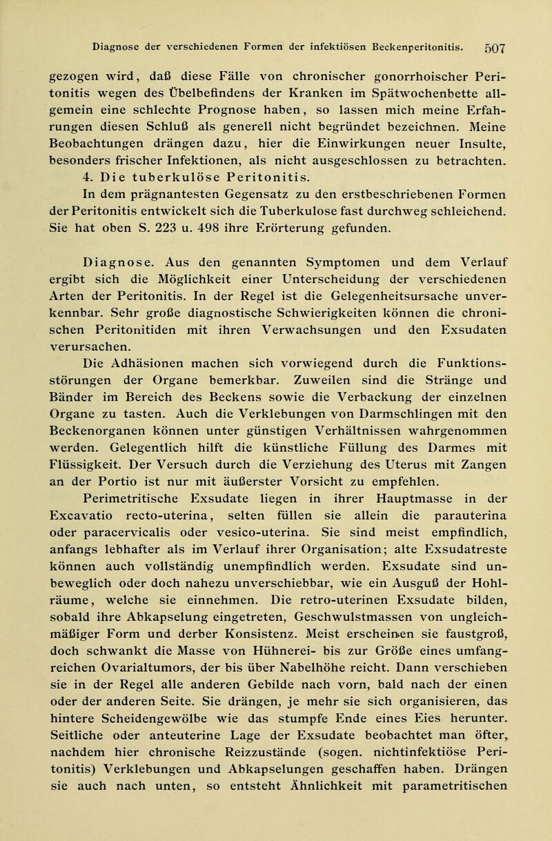 gezogen wird, daß diese Fälle von chronischer gonorrhoischer Peri- tonitis wegen des Übelbefindens der Kranken im Spätwochenbette all- gemein eine schlechte Prognose haben, so lassen mich meine Erfah- rungen diesen Schluß als generell nicht begründet bezeichnen. Meine Beobachtungen drängen dazu, hier die Einwirkungen neuer Insulte, besonders frischer Infektionen, als nicht ausgeschlossen zu betrachten. 4. Die tuberkulöse Peritonitis. In dem prägnantesten Gegensatz zu den erstbeschriebenen Formen der Peritonitis entwickelt sich die Tuberkulose fast durchweg schleichend. Sie hat oben S. 223 u. 498 ihre Erörterung gefunden. Diagnose. Aus den genannten Symptomen und dem Verlauf ergibt sich die Möglichkeit einer Unterscheidung der verschiedenen Arten der Peritonitis. In der Regel ist die Gelegenheitsursache unver- kennbar. Sehr große diagnostische Schwierigkeiten können die chroni- schen Peritonitiden mit ihren Verwachsungen und den Exsudaten verursachen. Die Adhäsionen machen sich vorwiegend durch die Funktions- störungen der Organe bemerkbar. Zuweilen sind die Stränge und Bänder im Bereich des Beckens sowie die Verbackung der einzelnen Organe zu tasten. Auch die Verklebungen von Darmschlingen mit den Beckenorganen können unter günstigen Verhältnissen wahrgenommen werden. Gelegentlich hilft die künstliche Füllung des Darmes mit Flüssigkeit. Der Versuch durch die Verziehung des Uterus mit Zangen an der Portio ist nur mit äußerster Vorsicht zu empfehlen. Perimetritische Exsudate liegen in ihrer Hauptmasse in der Excavatio recto-uterina, selten füllen sie allein die parauterina oder paracervicalis oder vesico-uterina. Sie sind meist empfindlich, anfangs lebhafter als im Verlauf ihrer Organisation; alte Exsudatreste können auch vollständig unempfindlich werden. Exsudate sind un- beweglich oder doch nahezu unverschiebbar, wie ein Ausguß der Hohl- räume, welche sie einnehmen. Die retro-uterinen Exsudate bilden, sobald ihre Abkapselung eingetreten, Geschwulstmassen von ungleich- mäßiger Form und derber Konsistenz. Meist erscheinen sie faustgroß, doch schwankt die Masse von Hühnerei- bis zur Größe eines umfang- reichen Ovarialtumors, der bis über Nabelhöhe reicht. Dann verschieben sie in der Regel alle anderen Gebilde nach vorn, bald nach der einen oder der anderen Seite. Sie drängen, je mehr sie sich organisieren, das hintere Scheidengewölbe wie das stumpfe Ende eines Eies herunter. Seitliche oder anteuterine Lage der Exsudate beobachtet man öfter, nachdem hier chronische Reizzustände (sogen, nichtinfektiöse Peri- tonitis) Verklebungen und Abkapselungen geschaffen haben. Drängen sie auch nach unten, so entsteht Ähnlichkeit mit parametritischen
