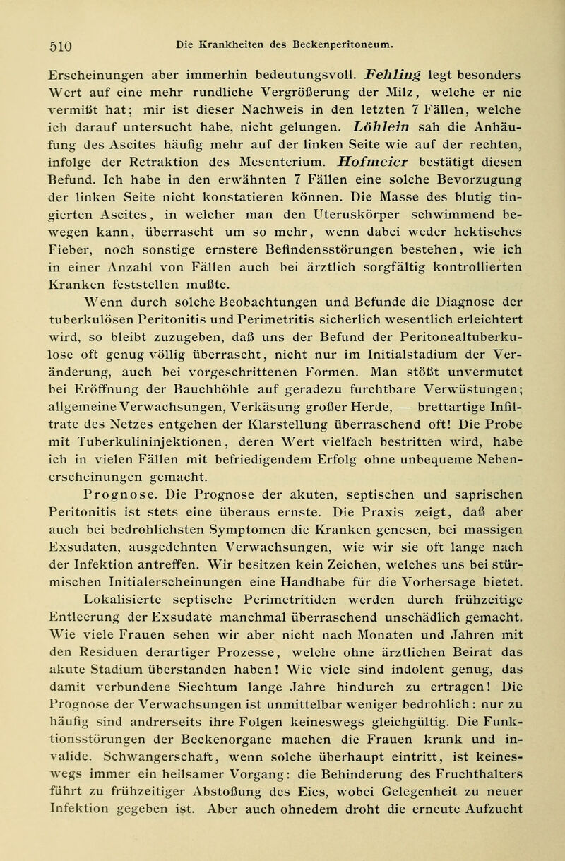 Erscheinungen aber immerhin bedeutungsvoll. Fehling legt besonders Wert auf eine mehr rundliche Vergrößerung der Milz, welche er nie vermißt hat; mir ist dieser Nachweis in den letzten 7 Fällen, welche ich darauf untersucht habe, nicht gelungen. Löhlein sah die Anhäu- fung des Ascites häufig mehr auf der linken Seite wie auf der rechten, infolge der Retraktion des Mesenterium. Hofmeier bestätigt diesen Befund. Ich habe in den erwähnten 7 Fällen eine solche Bevorzugung der linken Seite nicht konstatieren können. Die Masse des blutig fin- gierten Ascites, in welcher man den Uteruskörper schwimmend be- wegen kann, überrascht um so mehr, wenn dabei weder hektisches Fieber, noch sonstige ernstere Befindensstörungen bestehen, wie ich in einer Anzahl von Fällen auch bei ärztlich sorgfältig kontrollierten Kranken feststellen mußte. Wenn durch solche Beobachtungen und Befunde die Diagnose der tuberkulösen Peritonitis und Perimetritis sicherlich wesentlich erleichtert wird, so bleibt zuzugeben, daß uns der Befund der Peritonealtuberku- lose oft genug völlig überrascht, nicht nur im Initialstadium der Ver- änderung, auch bei vorgeschrittenen Formen. Man stößt unvermutet bei Eröffnung der Bauchhöhle auf geradezu furchtbare Verwüstungen; allgemeine Verwachsungen, Verkäsung großer Herde, — brettartige Infil- trate des Netzes entgehen der Klarstellung überraschend oft! Die Probe mit Tuberkulininjektionen, deren Wert vielfach bestritten wird, habe ich in vielen Fällen mit befriedigendem Erfolg ohne unbequeme Neben- erscheinungen gemacht. Prognose. Die Prognose der akuten, septischen und saprischen Peritonitis ist stets eine überaus ernste. Die Praxis zeigt, daß aber auch bei bedrohlichsten Symptomen die Kranken genesen, bei massigen Exsudaten, ausgedehnten Verwachsungen, wie wir sie oft lange nach der Infektion antreffen. Wir besitzen kein Zeichen, welches uns bei stür- mischen Initialerscheinungen eine Handhabe für die Vorhersage bietet. Lokalisierte septische Perimetritiden werden durch frühzeitige Entleerung der Exsudate manchmal überraschend unschädlich gemacht. Wie viele Frauen sehen wir aber nicht nach Monaten und Jahren mit den Residuen derartiger Prozesse, welche ohne ärztlichen Beirat das akute Stadium überstanden haben! Wie viele sind indolent genug, das damit verbundene Siechtum lange Jahre hindurch zu ertragen! Die Prognose der Verwachsungen ist unmittelbar weniger bedrohlich : nur zu häufig sind andrerseits ihre Folgen keineswegs gleichgültig. Die Funk- tionsstörungen der Beckenorgane machen die Frauen krank und in- valide. Schwangerschaft, wenn solche überhaupt eintritt, ist keines- wegs immer ein heilsamer Vorgang: die Behinderung des Fruchthalters führt zu frühzeitiger Abstoßung des Eies, wobei Gelegenheit zu neuer Infektion gegeben ist. Aber auch ohnedem droht die erneute Aufzucht