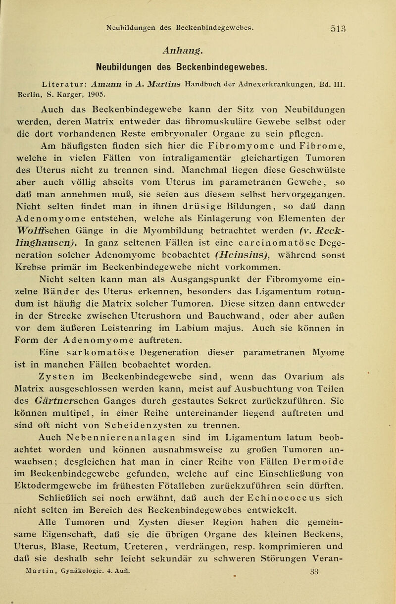 Anhang. Neubildungen des Beckenbindegewebes. Literatur: Auiann in A. Martins Handbuch der Adnexerkrankungen, Bd. III. Berlin, S. Karger, 1905. Auch das Beckenbindegewebe kann der Sitz von Neubildungen werden, deren Matrix entweder das fibromuskuläre Gewebe selbst oder die dort vorhandenen Reste embryonaler Organe zu sein pflegen. Am häufigsten finden sich hier die Fibromyome und Fibrome, welche in vielen Fällen von intraligamentär gleichartigen Tumoren des Uterus nicht zu trennen sind. Manchmal liegen diese Geschwülste aber auch völlig abseits vom Uterus im parametranen Gewebe, so daß man annehmen muß, sie seien aus diesem selbst hervorgegangen. Nicht selten findet man in ihnen drüsige Bildungen, so daß dann Adenomyome entstehen, welche als Einlagerung von Elementen der Wo/fischen Gänge in die Myombildung betrachtet werden (v. Reck- linghausen). In ganz seltenen Fällen ist eine carcinomatöse Dege- neration solcher Adenomyome beobachtet (Heinsius), während sonst Krebse primär im Beckenbindegewebe nicht vorkommen. Nicht selten kann man als Ausgangspunkt der Fibromyome ein- zelne Bänder des Uterus erkennen, besonders das Ligamentum rotun- dum ist häufig die Matrix solcher Tumoren. Diese sitzen dann entweder in der Strecke zwischen Uterushorn und Bauchwand, oder aber außen vor dem äußeren Leistenring im Labium majus. Auch sie können in Form der Adenomyome auftreten. Eine sarkomatöse Degeneration dieser parametranen Myome ist in manchen Fällen beobachtet worden. Zysten im Beckenbindegewebe sind, wenn das Ovarium als Matrix ausgeschlossen werden kann, meist auf Ausbuchtung von Teilen des Gärtnerschen Ganges durch gestautes Sekret zurückzuführen. Sie können multipel, in einer Reihe untereinander liegend auftreten und sind oft nicht von Scheidenzysten zu trennen. Auch Nebennierenanlagen sind im Ligamentum latum beob- achtet worden und können ausnahmsweise zu großen Tumoren an- wachsen; desgleichen hat man in einer Reihe von Fällen Dermoide im Beckenbindegewebe gefunden, welche auf eine Einschließung von Ektodermgewebe im frühesten Fötalleben zurückzuführen sein dürften. Schließlich sei noch erwähnt, daß auch der Echinococc us sich nicht selten im Bereich des Beckenbindegewebes entwickelt. Alle Tumoren und Zysten dieser Region haben die gemein- same Eigenschaft, daß sie die übrigen Organe des kleinen Beckens, Uterus, Blase, Rectum, Ureteren, verdrängen, resp. komprimieren und daß sie deshalb sehr leicht sekundär zu schweren Störungen Veran- Martin, Gynäkologie. 4. Aufl. 33