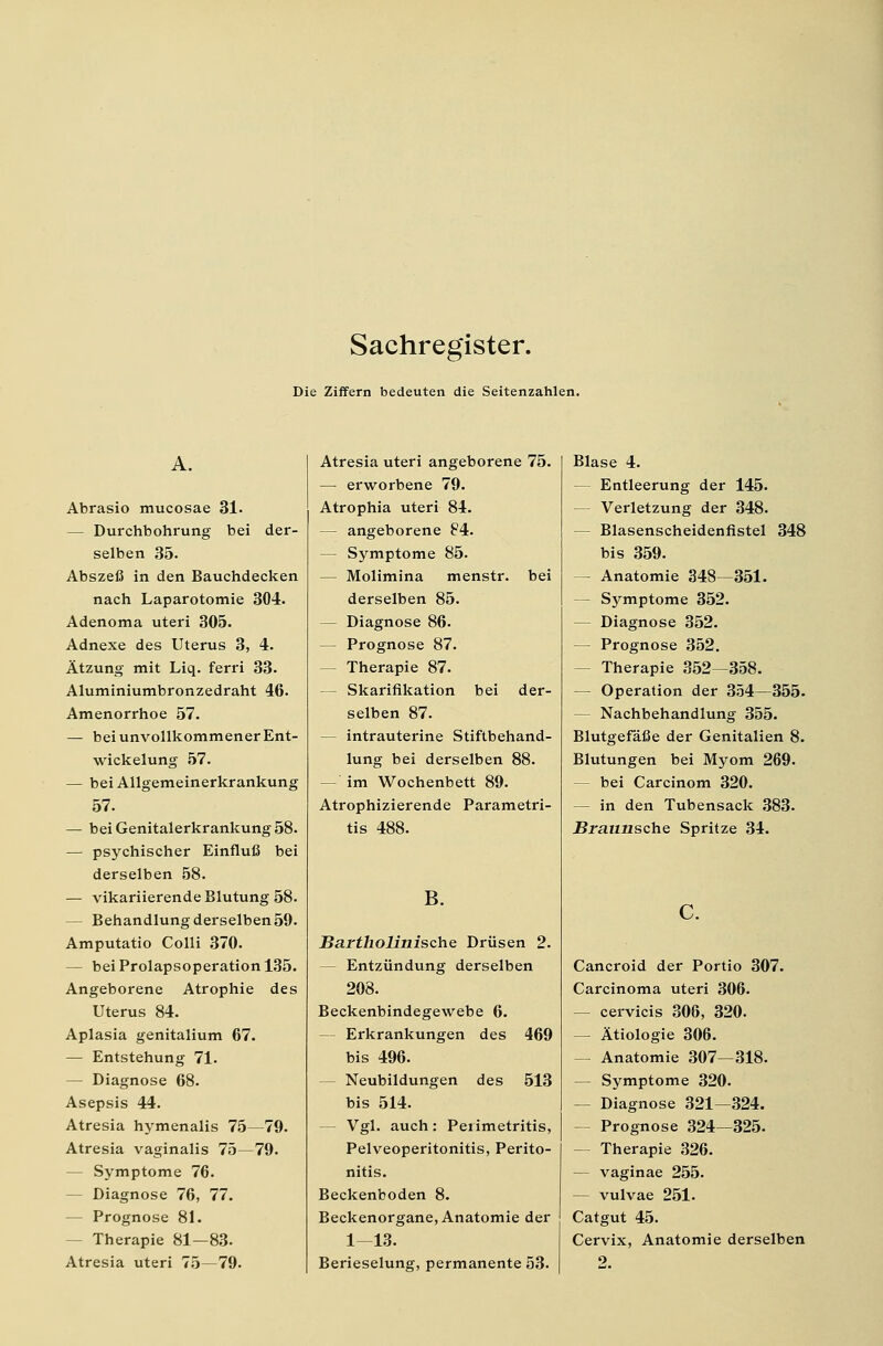 Die Ziffern bedeuten die Seitenzahlen. Abrasio mucosae 31. — Durchbohrung bei der- selben 35. Abszeß in den Bauchdecken nach Laparotomie 304. Adenoma uteri 305. Adnexe des Uterus 3, 4. Ätzung mit Liq. ferri 33. Aluminiumbronzedraht 46. Amenorrhoe 57. — beiunvollkommenerEnt- wickelung 57. — bei Allgemeinerkrankung 57. — bei Genitalerkrankung 58. — psychischer Einfluß bei derselben 58. — vikariierende Blutung 58. — Behandlung derselben59. Amputatio Colli 370. — beiProlapsoperationl35. Angeborene Atrophie des Uterus 84. Aplasia genitalium 67. — Entstehung 71. — Diagnose 68. Asepsis 44. Atresia hymenalis 75—79. Atresia vaginalis 75—79. — Symptome 76. Diagnose 76, 77. — Prognose 81. - Therapie 81—83- Atresia uteri 75—79. Atresia uteri angeborene 75. — erworbene 79. Atrophia uteri 84. — angeborene 84. — Symptome 85. — Molimina menstr. bei derselben 85. — Diagnose 86. — Prognose 87. - Therapie 87. — Skarifikation bei der- selben 87. — intrauterine Stiftbehand- lung bei derselben 88. -' im Wochenbett 89. Atrophizierende Parametri- tis 488. B. Bartholinische Drüsen 2. — Entzündung derselben 208. Beckenbindegewebe 6. Erkrankungen des 469 bis 496. Neubildungen des 513 bis 514. - Vgl. auch: Perimetritis, Pelveoperitonitis, Perito- nitis. Beckenboden 8. Beckenorgane, Anatomie der 1-13. Berieselung, permanente 53. Blase 4. — Entleerung der 145. — Verletzung der 348. — Blasenscheidenfistel 348 bis 359. — Anatomie 348—351. — Symptome 352. — Diagnose 352. — Prognose 352. - Therapie 352—358. — Operation der 354—355. — Nachbehandlung 355. Blutgefäße der Genitalien 8. Blutungen bei Myom 269. bei Carcinom 320. — in den Tubensack 383. Braunsche Spritze 34. Cancroid der Portio 307. Carcinoma uteri 306. — cervicis 306, 320. — Ätiologie 306. — Anatomie 307—318. — Symptome 320. — Diagnose 321—324. - Prognose 324—325. - Therapie 326. — vaginae 255. — vulvae 251. Catgut 45. Cervix, Anatomie derselben