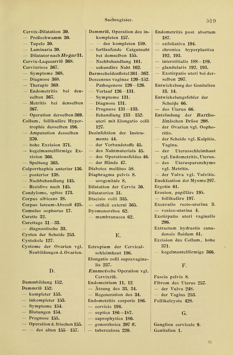 Cervix-Dilatation 30. — Preßschwamm 30. — Tupelo 30. — Laminaria 30. — Dilatator nach Hegar 31. Cervix-Laquearriß 368. Cervixrisse 367. — Symptome 368. — Diagnose 368. — Therapie 369. — Endometritis bei den- selben 367. — Metritis bei denselben 367. — Operation derselben 369. Collum, follikuläre Hyper- trophie desselben 196. — Amputation desselben 370. — hohe Exzision 371. — kegelmantelförmige Ex- zision 366. — Spaltung 365. Colporrhaphia anterior 136. — posterior 138. — Nachbehandlung 145. — Rezidive nach 145. Condylome, spitze 173. Corpus albicans 18. Corpus luteum-Abszeß 425. Cumulus oophorus 17. Curette 32. Curettage 31—33. — diagnostische 33. Cysten der Scheide 253. Cystokele 127. Cystome der Ovarien vgl. Neubildungen d. Ovarien. D. Dammbildung 152. Dammriß 152. — kompleter 153. — inkompleter 153. — Symptome 154. — Blutungen 154. — Prognose 155. — Operation d. frischen 155- des alten 155—157. Dammriß, Operation des in- kompleten 157. — — des kompleten 159. — fortlaufende Catgutnaht bei demselben 155. — Nachbehandlung 161. — sekundäre Naht 162. Darmscheidenfistel 361—362. Descensus vaginae 120—152. Pathogenese 120—126. — Verlauf 126—131. — Symptome 131. — Diagnose 131. — Prognose 131—133. — Behandlung 133—152. — uteri mit Elongatio colli 127. Desinfektion der Instru- mente 44. — der Verbandstoffe 45. — des Nahtmaterials 45. — des Operationsfeldes 46. — der Hände 47. Diabetes mellitus 58. Diaphragma pelvis 8. — urogenitale 8. Dilatation der Cervix 30. Dilatatorien 31. Discisio colli 365. — orificii externi 365. Dysmenorrhoe 62. — membranacea 62. E. Ectropium der Cervical- schleimhaut 196. Elongatio colli supravagina- lis 237. Emmetsche Operation vgl. Cervixriß. Endometrium 11, 12. — Ätzung des 33, 34. — Regeneration des 34. Endometritis corporis 186. — cervicis 194. — septica 186—187. — saprophytica 186. — gonorrhoica 207 ff. — tuberculosa 220. Endometritis post abortum 187. — exfoliativa 194. — chronica hyperplastica 192, 193. — interstitialis 188—189. — glandularis 192, 193. — Exstirpatio uteri bei der- selben 207. Entwickelung der Genitalien 13, 14. Entwickelungsfehler der Scheide 66. — des Uterus 66. Entzündung der Jßartho- linischen Drüse 208. — der Ovarien vgl. Oopho- ritis. — der Scheide vgl. Kolpitis, Vagina. — der Uterusschleimhaut vgl. Endometritis, Uterus. — des Uterusparenchyms vgl. Metritis. — der Vulva vgl. Vulvitis. Enukleation der Myome 297. Ergotin 61. Erosion, papilläre 195. — follikuläre 197. Excavatio recto-uterina 3. — vesico-uterina 4. Exstirpatio uteri vaginalis 296. Extractum hydrastis cana- densis fluidum 61. Exzision des Collum, hohe 371. — kegelmantelförmige 366. Fascia pelvis 8. Fibrom des Uterus 257. — der Vulva 248. — der Vagina 253. Follikelzyste 428. G. Ganglion cervicale 9. Genitalien 1.