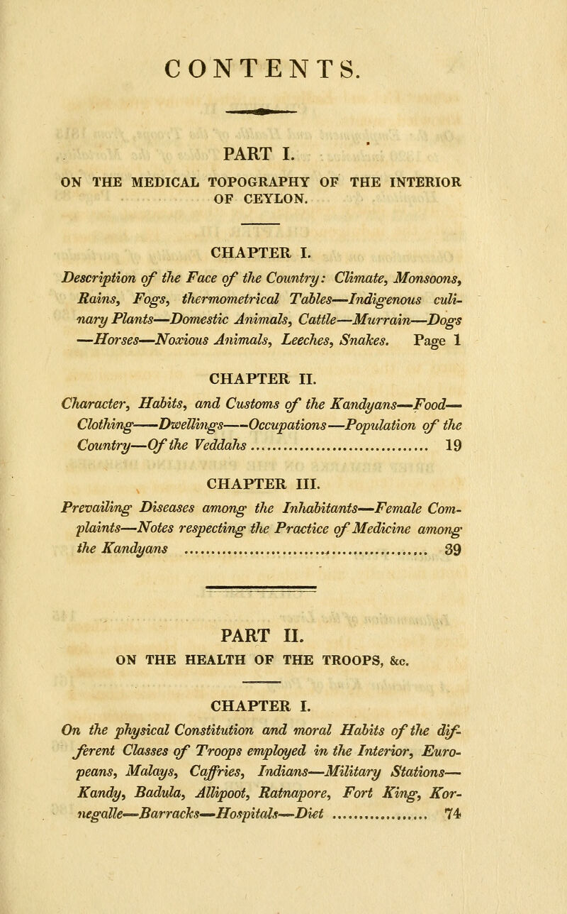 CONTENTS. PART I. ON THE MEDICAL TOPOGRAPHY OF THE INTERIOR OF CEYLON. CHAPTER I. Description of the Face of the Country: Climate, Monsoons^ Rains, Fogs, thermometricdl Tables-—Indigenous culi- nary Plants—Domestic Animals, Cattle—Murrain—Dogs —Horses—Noxious Animals, Leeches, Snakes. Page 1 CHAPTER II. Character, Habits, and Customs of the Kandyans—Food- Clothing Dwellings Occupations—Population of the Country—Of the Veddahs 19 CHAPTER III. Prevailing Diseases among the Inhabitants—Female Com- plaints—Notes respecting the Practice of Medicine among the Kandyans ^ 39 PART II. ON THE HEALTH OF THE TROOPS, &c. CHAPTER I. On the physical Constitution and moral Habits of tlie dif- ferent Classes of Troops employed in the Interior, Euro- peans, Malays, Caffries, Indians-—Military Stations— Kandy, Badula, Allipoot, Ratnapore, Fort King, Kor- negalk'^BarracTcS'—Hospitals—Diet 74