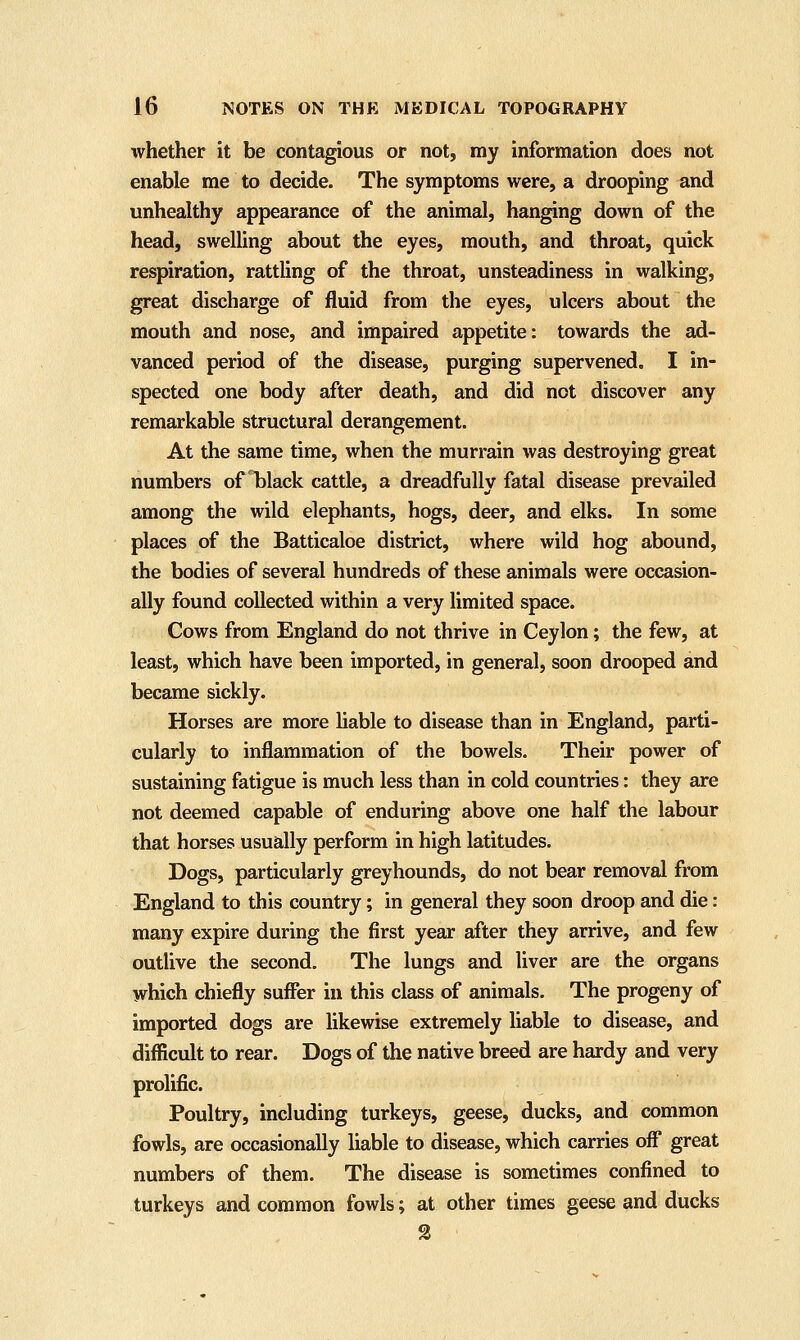 whether it be contagious or not, my information does not enable me to decide. The symptoms were, a drooping and unhealthy appearance of the animal, hanging down of the head, swelling about the eyes, mouth, and throat, quick respiration, rattling of the throat, unsteadiness in walking, great discharge of fluid from the eyes, ulcers about the mouth and nose, and impaired appetite: towards the ad- vanced period of the disease, purging supervened. I in- spected one body after death, and did not discover any remarkable structural derangement. At the same time, when the murrain was destroying great numbers of black cattle, a dreadfully fatal disease prevailed among the wild elephants, hogs, deer, and elks. In some places of the Batticaloe district, where wild hog abound, the bodies of several hundreds of these animals were occasion- ally found collected within a very limited space. Cows from England do not thrive in Ceylon; the few, at least, which have been imported, in general, soon drooped and became sickly. Horses are more liable to disease than in England, parti- cularly to inflammation of the bowels. Their power of sustaining fatigue is much less than in cold countries: they are not deemed capable of enduring above one half the labour that horses usually perform in high latitudes. Dogs, particularly greyhounds, do not bear removal from England to this country; in general they soon droop and die: many expire during the first year after they arrive, and few outlive the second. The lungs and liver are the organs which chiefly suffer in this class of animals. The progeny of imported dogs are likewise extremely liable to disease, and difficult to rear. Dogs of the native breed are hardy and very prolific. Poultry, including turkeys, geese, ducks, and common fowls, are occasionally liable to disease, which carries off great numbers of them. The disease is sometimes confined to turkeys and common fowls; at other times geese and ducks 2