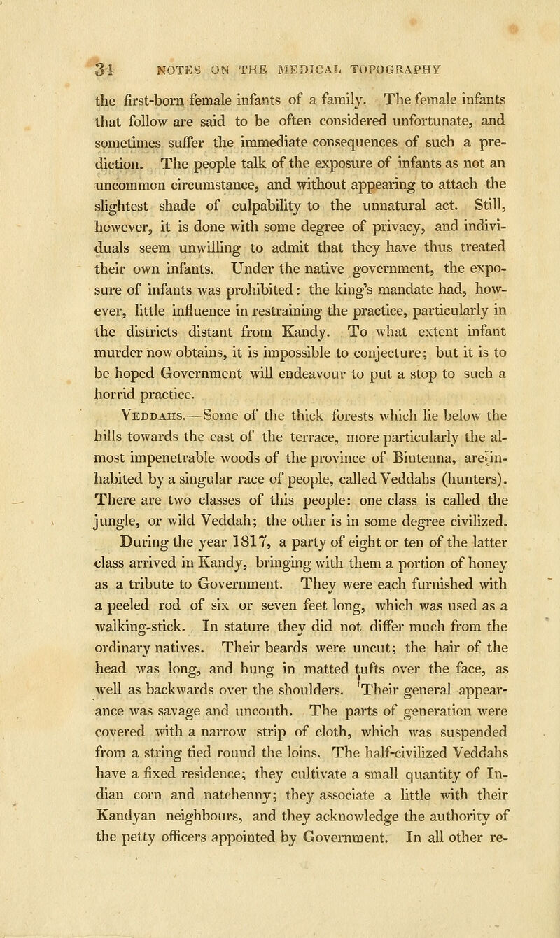 the first-born female infants of a family. The female infants that follow are said to be often considered unfortunate, and sometimes suffer the immediate consequences of such a pre- diction. The people talk of the exposure of infants as not an uncommon circumstance, and without appearing to attach the slightest shade of culpability to the unnatural act. Still, however, it is done with some degree of privacy, and indivi- duals seem unwilling to admit that they have thus treated their own infants. Under the native government, the expo- sure of infants was prohibited: the king's mandate had, how- ever, little influence in restraining the practice, particularly in the districts distant from Kandy. To what extent infant murder iiow obtains, it is impossible to conjecture; but it is to be hoped Government will endeavour to put a stop to such a horrid practice. Veddahs.—Some of the thick forests which lie below the bills towards the east of the terrace, more particularly the al- most impenetrable woods of the province of Bintenna, are^in- habited by a singular race of people, called Veddahs (hunters). There are two classes of this people: one class is called the jungle, or wild Veddah; the other is in some degree civilized. During the year 1817, a party of eight or ten of the latter class arrived in Kandy, bringing with them a portion of honey as a tribute to Government. They were each furnished with a peeled rod of six or seven feet long, which was used as a walking-stick. In stature they did not differ much from the ordinary natives. Their beards were uncut; the hair of the head was long, and hung in matted tufts over the face, as well as backwards over the shoulders. T'heir general appear- ance was savage and uncouth. The parts of generation were covered with a narrow strip of cloth, which was suspended from a string tied round the loins. The half-civilized Veddahs have a fixed residence; they cultivate a small quantity of In- dian corn and natchenny; they associate a little with their Kandyan neighbours, and they acknowledge the authority of the petty officers appointed by Government. In all other re-