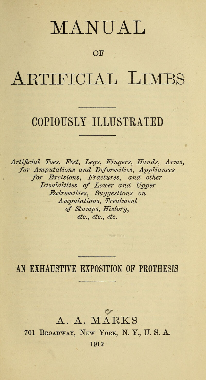 OF Aetificial Limbs COPIOUSLY ILLUSTRATED Artificial Toes, Feet, Legs, Fingers, Hands, Arms, for Amputations and Deformities, Appliances for Excisions, Fractures, and other Disabilities of Lower and Upper Extremities, Suggestions on Amputations, Treatment of Stumps, History, etc., etc., etc. AN EXHAUSTIVE EXPOSITION OF PROTHESIS A. A. MARKS 701 Broadway, New York, N. Y., U. S. A. 1912