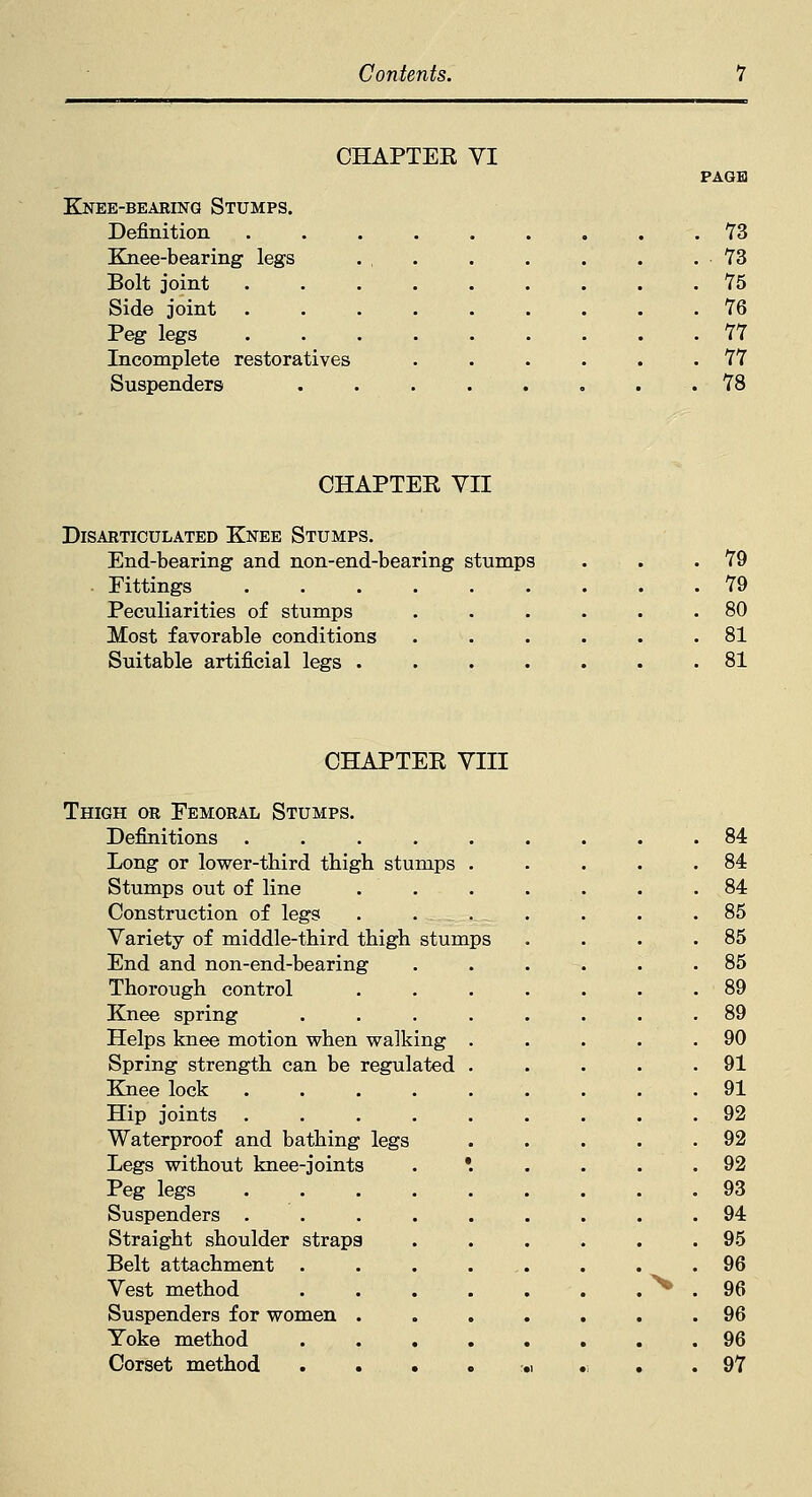 CHAPTEE YI PAGE KNEE-BEARING STUMPS. Definition 73 Knee-bearing legs . , . . . . . .73 Bolt joint 75 Side joint 76 Peg legs 77 Incomplete restoratives . . . . . .77 Suspenders . . . . . . . .78 CHAPTER VII Disarticulated Knee Stumps. End-bearing and non-end-bearing stumps Fittings Peculiarities of stumps Most favorable conditions Suitable artificial legs .... 79 79 80 81 81 CHAPTER VIII Thigh or Femoral Stumps. Long or lower-tbird thigh stumps . . 84 Stumps out of line . . . 84 Construction of legs . 85 Variety of middle-tbird tbigh stumps . 85 End and non-end-bearing . 85 Thorough control . 89 . 89 Helps knee motion when walking . . 90 Spring strength can be regulated . . 91 . 91 . 92 Waterproof and bathing legs . 92 Legs without knee-joints . *. . 92 . 93 . 94 Straight shoulder straps . 95 . 96 ^ . 96 Suspenders for women . . 96