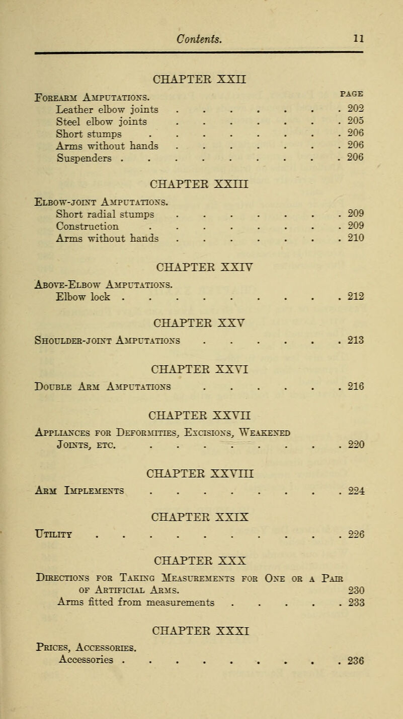 CHAPTEK XXLI Forearm Amputations. page Leather elbow joints ....... 202 Steel elbow joints ....... 205 Short stumps ........ 206 Arms without hands ....... 206 Suspenders ......... 206 CHAPTER XXm Elbow-joint Amputations. Short radial stumps ....... 209 Construction 209 Arms without hands ....... 210 CHAPTER XXTV Above-Elbow Amputations. Elbow lock 212 CHAPTER XXY Shoulder-joint Amputations 213 CHAPTER XXYI Double Arm Amputations 216 CHAPTER XXVn Appliances for Deformities, Escisions, Weakened Joints, etc. 220 CHAPTER XXVLLL Arm Implements 224 CHAPTER XXIX Utility 226 CHAPTER XXX DniEcnoNs for Taking Measurements for One or a Pair of Artificial Arms. 230 Arms fitted from measurements ..... 233 CHAPTER XXXI Prices, Accessories. Accessories 236