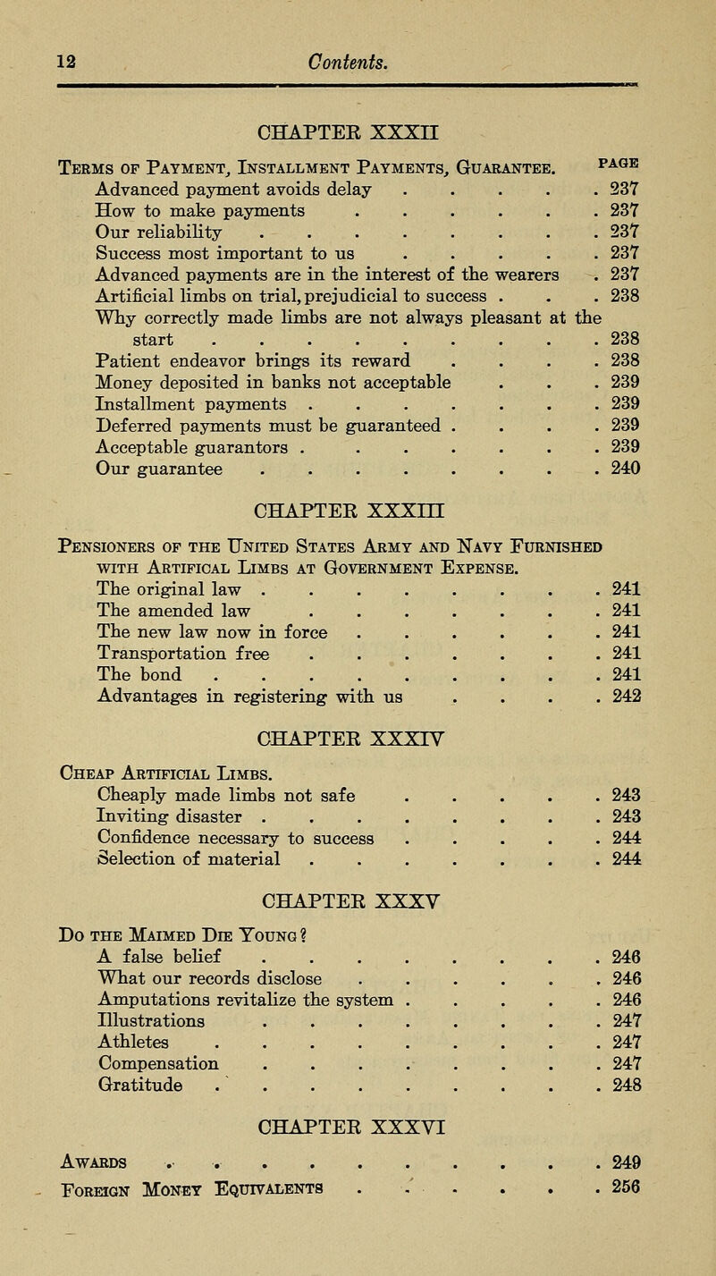 CHAPTER XXXII Terms of Payment, Installment Payments, Guarantee. page Advanced payment avoids delay ..... 237 How to make payments ...... 237 Our reliability 237 Success most important to us . . . . . 237 Advanced payments are in the interest of the wearers . 237 Artificial limbs on trial, prejudicial to success . . . 238 Why correctly made limbs are not always pleasant at the start 238 Patient endeavor brings its reward .... 238 Money deposited in banks not acceptable . . . 239 Installment payments ....... 239 Deferred payments must be guaranteed .... 239 Acceptable guarantors . ...... 239 Our guarantee ........ 240 CHAPTER mm Pensioners of the United States Army and Navy Furnished with Artifical Limbs at Government Expense. The original law ........ 241 The amended law ....... 241 The new law now in force . . . . . . 241 Transportation free ....... 241 The bond 241 Advantages in registering with us . 242 CHAPTER XXXIV Cheap Artificial Limbs. Cheaply made limbs not safe ..... 243 Inviting disaster ........ 243 Confidence necessary to success ..... 244 Selection of material ....... 244 CHAPTER XXXV Do the Maimed Dee Young ? A false belief 246 What our records disclose ...... 246 Amputations revitalize the system ..... 246 Illustrations ........ 247 Athletes . . .247 Compensation ........ 247 Gratitude / 248 CHAPTER XXXVI Awards -.••.- 249 Foreign Money Equivalents . -.' • . . . . 256