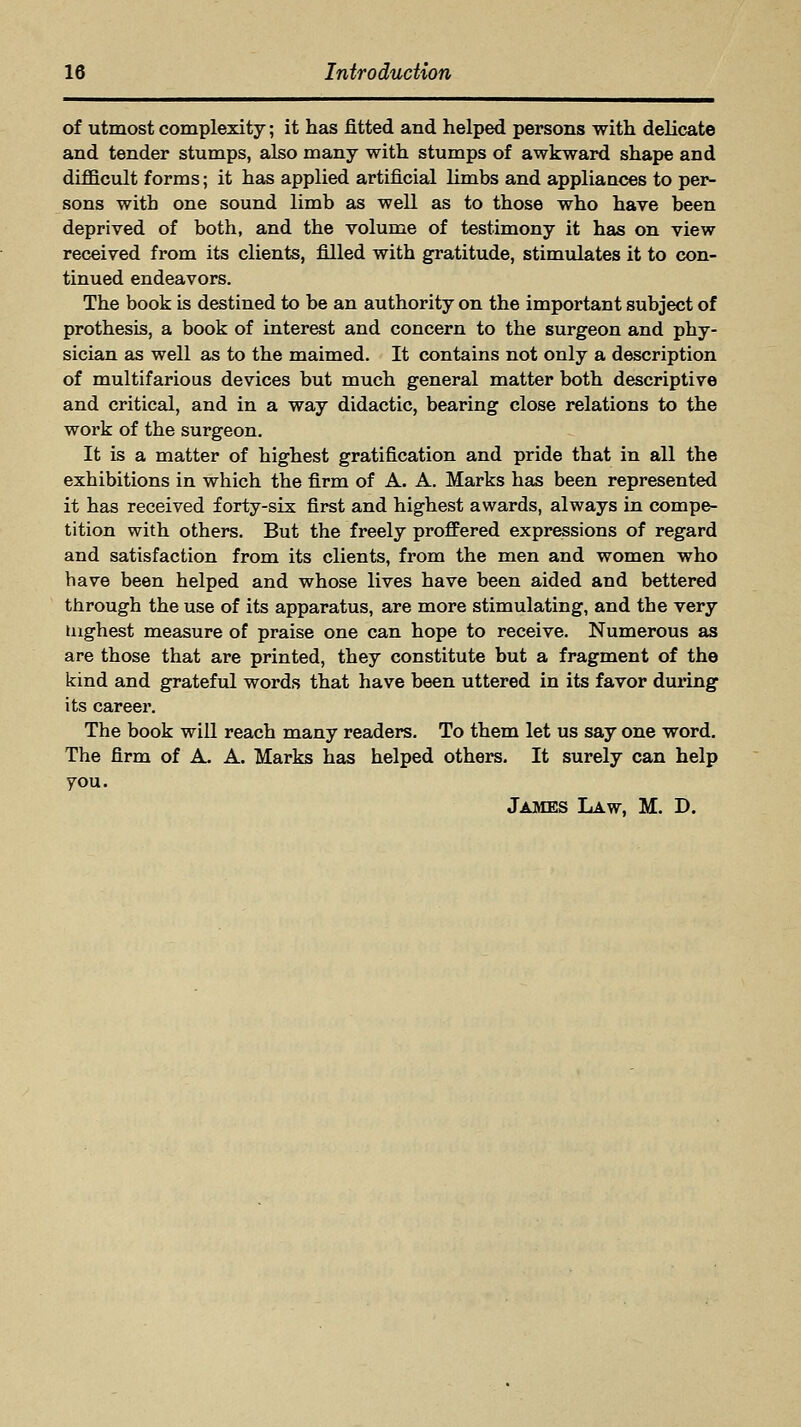 of utmost complexity; it has fitted and helped persons with delicate and tender stumps, also many with stumps of awkward shape and difficult forms; it has applied artificial limbs and appliances to per- sons with one sound limb as well as to those who have been deprived of both, and the volume of testimony it has on view received from its clients, filled with gratitude, stimulates it to con- tinued endeavors. The book is destined to be an authority on the important subject of prothesis, a book of interest and concern to the surgeon and phy- sician as well as to the maimed. It contains not only a description of multifarious devices but much general matter both descriptive and critical, and in a way didactic, bearing close relations to the work of the surgeon. It is a matter of highest gratification and pride that in all the exhibitions in which the firm of A. A. Marks has been represented it has received forty-six first and highest awards, always in compe- tition with others. But the freely proffered expressions of regard and satisfaction from its clients, from the men and women who have been helped and whose lives have been aided and bettered through the use of its apparatus, are more stimulating, and the very Highest measure of praise one can hope to receive. Numerous as are those that are printed, they constitute but a fragment of the kind and grateful words that have been uttered in its favor during its career. The book will reach many readers. To them let us say one word. The firm of A A. Marks has helped others. It surely can help you. James Law, M. D.