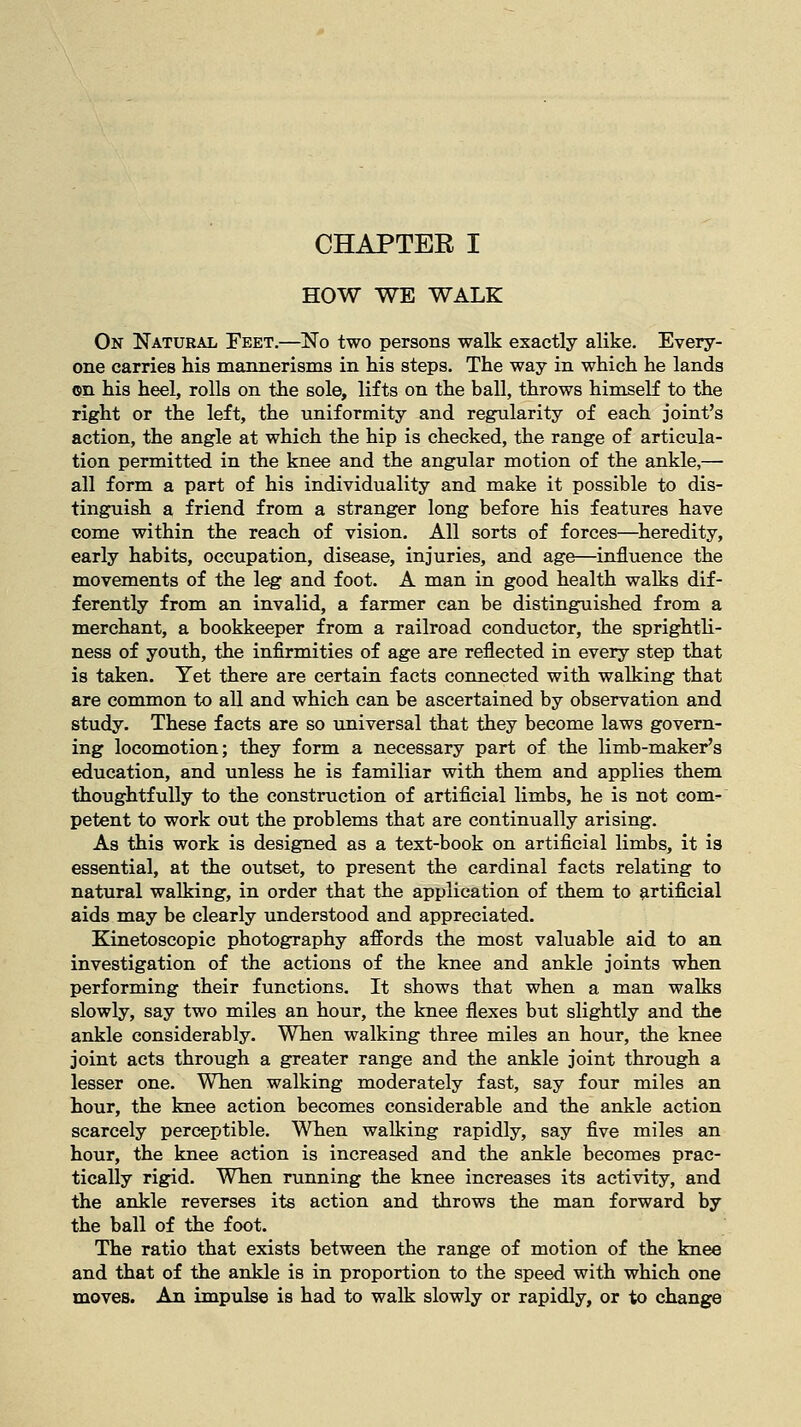 HOW WE WALK On Natural Feet.—No two persons walk exactly alike. Every- one carries his mannerisms in his steps. The way in which he lands on his heel, rolls on the sole, lifts on the ball, throws himself to the right or the left, the uniformity and regularity of each joint's action, the angle at which the hip is checked, the range of articula- tion permitted in the knee and the angular motion of the ankle,— all form a part of his individuality and make it possible to dis- tinguish a friend from a stranger long before his features have come within the reach of vision. All sorts of forces—heredity, early habits, occupation, disease, injuries, and age—influence the movements of the leg and foot. A man in good health walks dif- ferently from an invalid, a farmer can be distinguished from a merchant, a bookkeeper from a railroad conductor, the sprightli- ness of youth, the infirmities of age are reflected in every step that is taken. Yet there are certain facts connected with walking that are common to all and which can be ascertained by observation and study. These facts are so universal that they become laws govern- ing locomotion; they form a necessary part of the limb-maker's education, and unless he is familiar with them and applies them thoughtfully to the construction of artificial limbs, he is not com- petent to work out the problems that are continually arising. As this work is designed as a text-book on artificial limbs, it is essential, at the outset, to present the cardinal facts relating to natural walking, in order that the application of them to artificial aids may be clearly understood and appreciated. Kinetoscopic photography affords the most valuable aid to an investigation of the actions of the knee and ankle joints when performing their functions. It shows that when a man walks slowly, say two miles an hour, the knee flexes but slightly and the ankle considerably. When walking three miles an hour, the knee joint acts through a greater range and the ankle joint through a lesser one. When walking moderately fast, say four miles an hour, the knee action becomes considerable and the ankle action scarcely perceptible. When walking rapidly, say five miles an hour, the knee action is increased and the ankle becomes prac- tically rigid. When running the knee increases its activity, and the ankle reverses its action and throws the man forward by the ball of the foot. The ratio that exists between the range of motion of the knee and that of the ankle is in proportion to the speed with which one moves. An impulse is had to walk slowly or rapidly, or to change