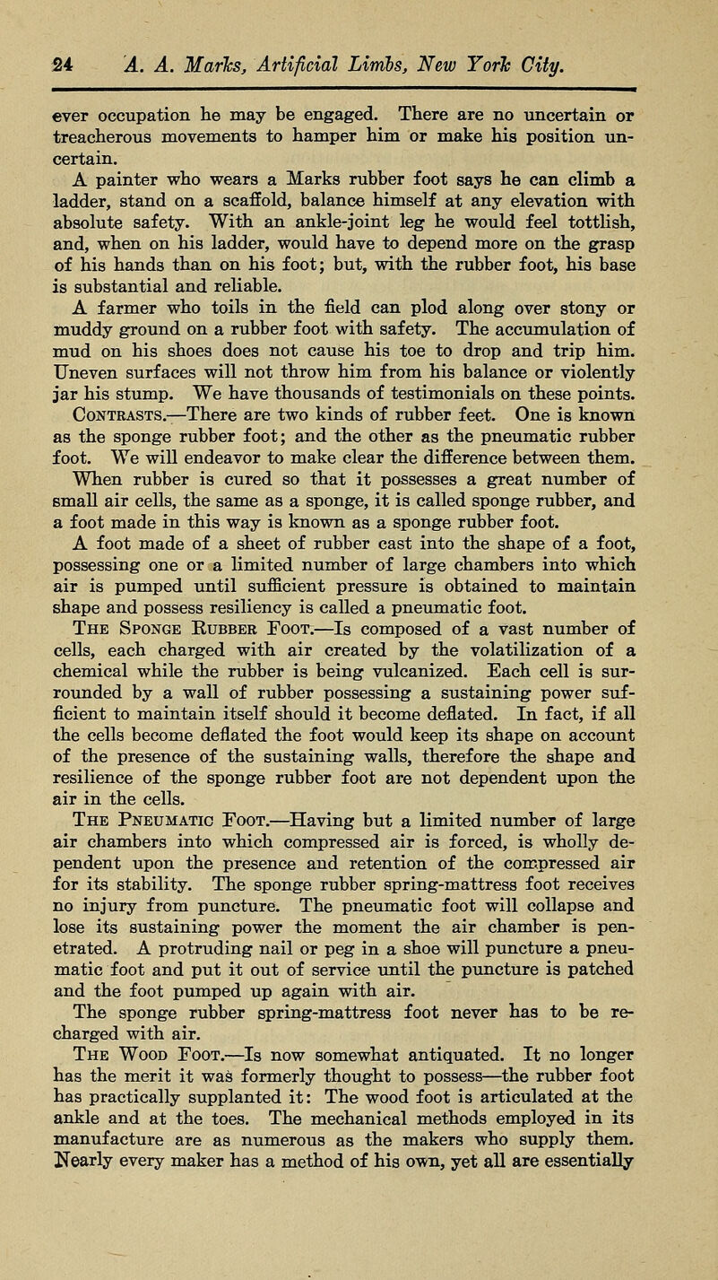 ever occupation he may be engaged. There are no uncertain or treacherous movements to hamper him or make his position un- certain. A painter who wears a Marks rubber foot says he can climb a ladder, stand on a scaffold, balance himself at any elevation with absolute safety. With an ankle-joint leg he would feel tottlish, and, when on his ladder, would have to depend more on the grasp of his hands than on his foot; but, with the rubber foot, his base is substantial and reliable. A farmer who toils in the field can plod along over stony or muddy ground on a rubber foot with safety. The accumulation of mud on his shoes does not cause his toe to drop and trip him. Uneven surfaces will not throw him from his balance or violently jar his stump. We have thousands of testimonials on these points. Contrasts.—There are two kinds of rubber feet. One is known as the sponge rubber foot; and the other as the pneumatic rubber foot. We will endeavor to make clear the difference between them. When rubber is cured so that it possesses a great number of small air cells, the same as a sponge, it is called sponge rubber, and a foot made in this way is known as a sponge rubber foot. A foot made of a sheet of rubber cast into the shape of a foot, possessing one or a limited number of large chambers into which air is pumped until sufficient pressure is obtained to maintain shape and possess resiliency is called a pneumatic foot. The Sponge Rubber Foot.—Is composed of a vast number of cells, each charged with air created by the volatilization of a chemical while the rubber is being vulcanized. Each cell is sur- rounded by a wall of rubber possessing a sustaining power suf- ficient to maintain itself should it become deflated. In fact, if all the cells become deflated the foot would keep its shape on account of the presence of the sustaining walls, therefore the shape and resilience of the sponge rubber foot are not dependent upon the air in the cells. The Pneumatic Foot.—Having but a limited number of large air chambers into which compressed air is forced, is wholly de- pendent upon the presence and retention of the compressed air for its stability. The sponge rubber spring-mattress foot receives no injury from puncture. The pneumatic foot will collapse and lose its sustaining power the moment the air chamber is pen- etrated. A protruding nail or peg in a shoe will puncture a pneu- matic foot and put it out of service until the puncture is patched and the foot pumped up again with air. The sponge rubber spring-mattress foot never has to be re- charged with air. The Wood Foot.—Is now somewhat antiquated. It no longer has the merit it was formerly thought to possess—the rubber foot has practically supplanted it: The wood foot is articulated at the ankle and at the toes. The mechanical methods employed in its manufacture are as numerous as the makers who supply them. Nearly every maker has a method of his own, yet all are essentially