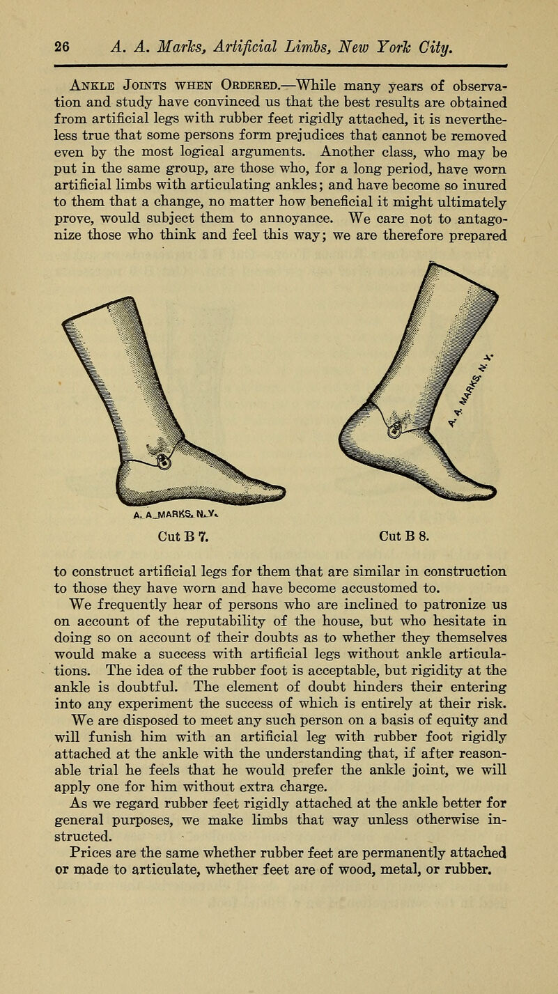Ankle Joints when Ordered.—While many years of observa- tion and study have convinced us that the best results are obtained from artificial legs with rubber feet rigidly attached, it is neverthe- less true that some persons form prejudices that cannot be removed even by the most logical arguments. Another class, who may be put in the same group, are those who, for a long period, have worn artificial limbs with articulating ankles; and have become so inured to them that a change, no matter how beneficial it might ultimately prove, would subject them to annoyance. We care not to antago- nize those who think and feel this way; we are therefore prepared A. AJVIARKS. N*-V«. Cut B 7. Cut B 8. to construct artificial legs for them that are similar in construction to those they have worn and have become accustomed to. We frequently hear of persons who are inclined to patronize us on account of the reputability of the house, but who hesitate in doing so on account of their doubts as to whether they themselves would make a success with artificial legs without ankle articula- tions. The idea of the rubber foot is acceptable, but rigidity at the ankle is doubtful. The element of doubt hinders their entering into any experiment the success of which is entirely at their risk. We are disposed to meet any such person on a basis of equity and will funish him with an artificial leg with rubber foot rigidly attached at the ankle with the understanding that, if after reason- able trial he feels that he would prefer the ankle joint, we will apply one for him without extra charge. As we regard rubber feet rigidly attached at the ankle better for general purposes, we make limbs that way unless otherwise in- structed. Prices are the same whether rubber feet are permanently attached or made to articulate, whether feet are of wood, metal, or rubber.