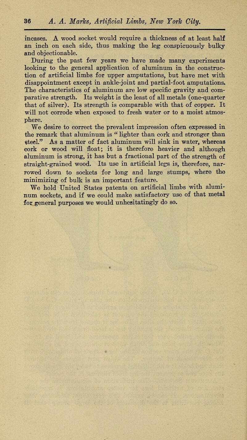 incases. A wood socket would require a thickness of at least half an inch on each side, thus making the leg1 conspicuously bulky and objectionable. During the past few years we have made many experiments looking to the general application of aluminum in the construc- tion of artificial limbs for upper amputations, but have met with disappointment except in ankle-joint and partial-foot amputations. The characteristics of aluminum are low specific gravity and com- parative strength. Its weight is the least of all metals (one-quarter that of silver). Its strength is comparable with that of copper. It will not corrode when exposed to fresh water or to a moist atmos- phere. We desire to correct the prevalent impression often expressed in the remark that aluminum is  lighter than cork and stronger than steel. As a matter of fact aluminum will sink in water, whereas eork or wood will float; it is therefore heavier and although aluminum is strong, it has but a fractional part of the strength of straight-grained wood. Its use in artificial legs is, therefore, nar- rowed down to sockets for long and large stumps, where the minimizing of bulk is an important feature. We hold United States patents on artificial limbs with alumi- num sockets, and if we could make satisfactory use of that metal for general purposes we would unhesitatingly do so.