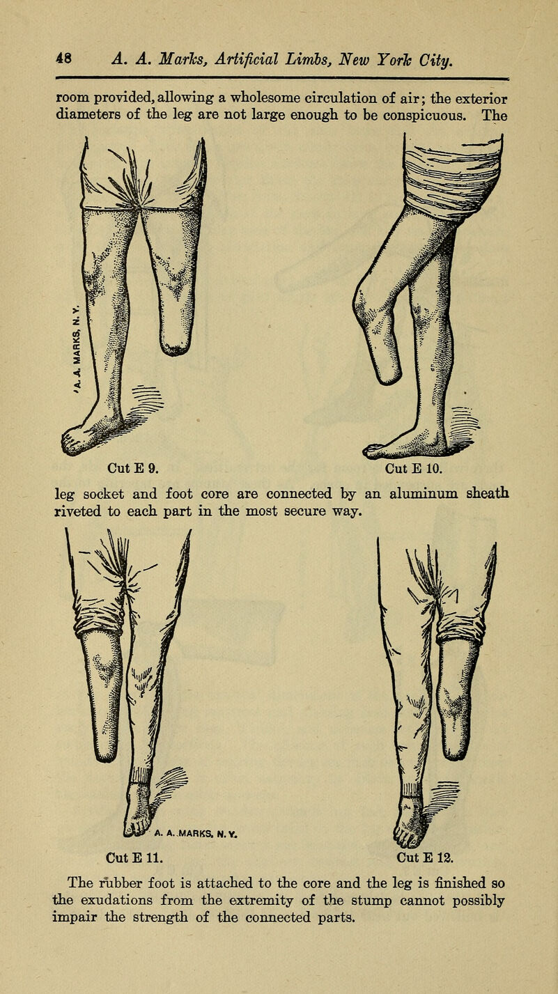 room provided,allowing a wholesome circulation of air; the exterior diameters of the leg are not large enough to be conspicuous. The Cut E 9. Cut E 10. leg socket and foot core are connected by an aluminum sheath riveted to each part in the most secure way. A. A.MARKS.N.V. Cut E 11. Cut E 12. The rubber foot is attached to the core and the leg is finished so the exudations from the extremity of the stump cannot possibly impair the strength of the connected parts.