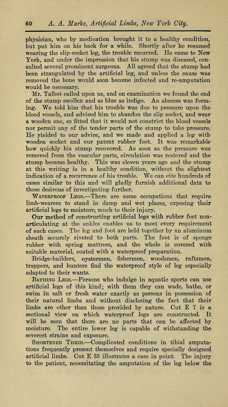 physician, who by medication brought it to a healthy condition, but put him on his back for a while. Shortly after he resumed wearing the slip-socket leg, the trouble recurred. He came to New York, and under the impression that his stump was diseased, con- sulted several prominent surgeons. All agreed that the stump had been strangulated by the artificial leg, and unless the cause was removed the bone would soon become infected and re-amputation would be necessary. Mr. Talbot called upon us, and on examination we found the end of the stump swollen and as blue as indigo. An abscess was form- ing. We told him that his trouble was due to pressure upon the blood vessels, and advised him to abandon the slip socket, and wear a wooden one, so fitted that it would not constrict the blood vessels nor permit any of the tender parts of the stump to take pressure. He yielded to our advice, and we made and applied a leg with wooden socket and our patent rubber foot. It was remarkable how quickly his stump recovered. As soon as the pressure was removed from the vascular parts, circulation was restored and the stump became healthy. This was eleven years ago and the stump at this writing is in a healthy condition, without the slightest indication of a recurrence of his trouble. We can cite hundreds of cases similar to this and will gladly furnish additional data to those desirous of investigating further. Waterproof Legs.—There are some occupations that require limb-wearers to stand in damp and wet places, exposing their artificial legs to moisture, much to their injury. Our method of constructing artificial legs with rubber feet non- articulating at the ankles enables us to meet every requirement of such cases. The leg and foot are held together by an aluminum sheath securely riveted to both parts. The foot is of sponge rubber with spring mattress, and the whole is covered with suitable material, coated with a waterproof preparation. Bridge-builders, oystermen, fishermen, woodsmen, raftsmen, trappers, and hunters find the waterproof style of leg especially adapted to their wants. Bathing Legs.—Persons who indulge in aquatic sports can use artificial legs of this kind; with them they can wade, bathe, or swim in salt or fresh water exactly as persons in possession of their natural limbs and without disclosing the fact that their limbs are other than those provided by nature. Cut E 7 is a sectional view on which waterproof legs are constructed. It will be seen that there are no parts that can be affected by moisture. The entire lower leg is capable of withstanding the severest strains and exposure. Shortened Thigh.—Complicated conditions in tibial amputa- tions frequently present themselves and require specially designed artificial limbs. Cut E 33 illustrates a case in point. The injury to the patient, necessitating the amputation of the leg below the