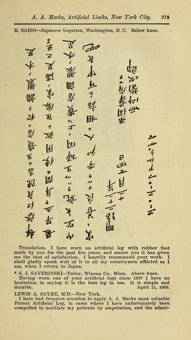 K. SAIGO—Japanese Legation, Washington, D. C. Below knee. V3 (£** #•«- I1 -4B 2/ t* % Z* i r w w I * &~ *5r ^ ^ t Translation. I have worn an artificial leg with rubber foot made by you for the past five years, and assure you it has given me the best of satisfaction. I heartily recommend your work. I shall gladly speak well of it to all my countrymen afflicted as I am, when I return to Japan. * S. J. SAVERINSEI—Tailor, Winona Co., Minn. Above knee. Having worn one of your artificial legs since 1887 I have no hesitation in saying it is the best leg in use. It is simple and durable. April 15, 1909. LEWIS A. SAYRE, M.D.—New York. I have had frequent occasion to apply A. A. Marks most valuable Patent Artificial Leg, in cases where I have unfortunately been compelled to mutilate my patients by amputation, and the admir-
