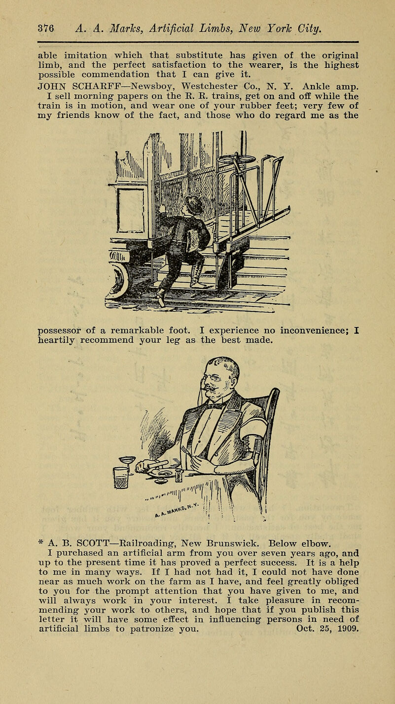 able imitation which that substitute has given of the original limb, and the perfect satisfaction to the wearer, is the highest possible commendation that I can give it. JOHN SCHAEFF—Newsboy, Westchester Co., N. Y. Ankle amp. I sell morning papers on the K. E. trains, get on and off while the train is in motion, and wear one of your rubber feet; very few of my friends know of the fact, and those who do regard me as the possessor of a remarkable foot. I experience no inconvenience; I heartily recommend your leg as the best made. * A. B. SCOTT—Eailroading, New Brunswick. Below elbow. I purchased an artificial arm from you over seven years ago, and up to the present time it has proved a perfect success. It is a help to me in many ways. If I had not had it, I could not have done near as much work on the farm as I have, and feel greatly obliged to you for the prompt attention that you have given to me, and will always work in your interest. I take pleasure in recom- mending your work to others, and hope that if you publish this letter it will have some effect in influencing persons in need of artificial limbs to patronize you. Oct. 25, 1909.
