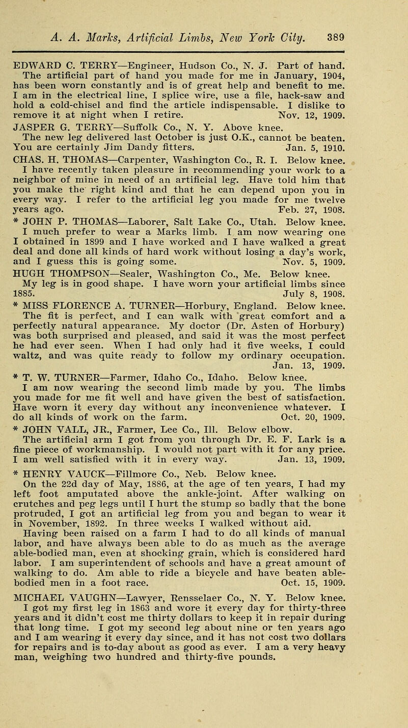 EDWAED C. TEEEY—Engineer, Hudson Co., N. J. Part of hand. The artificial part of hand you made for me in January, 1904, has been worn constantly and is of great help and benefit to me. I am in the electrical line, I splice wire, use a file, hack-saw and hold a cold-chisel and find the article indispensable. I dislike to remove it at night when I retire. Nov. 12, 1909. JASPEE G. TEEEY—Suffolk Co., N. Y. Above knee. The new leg delivered last October is just O.K., cannot be beaten. You are certainly Jim Dandy fitters. Jan. 5, 1910. CHAS. H. THOMAS—Carpenter, Washington Co., E. I. Below knee. I have recently taken pleasure in recommending your work to a neighbor of mine in need of an artificial leg. Have told him that you make the right kind and that he can depend upon you in every way. I refer to the artificial leg you made for me twelve years ago. Feb. 27, 1908. * JOHN P. THOMAS—Laborer, Salt Lake Co., Utah. Below knee. I much prefer to wear a Marks limb. I am now wearing one I obtained in 1899 and I have worked and I have walked a great deal and done all kinds of hard work without losing a day's work, and I guess this is going some. Nov. 5, 1909. HUGH THOMPSON—Sealer, Washington Co., Me. Below knee. My leg is in good shape. I have worn your artificial limbs since 1885. July 8, 1908. * MISS FLOEENCE A. TUENEE—Horbury, England. Below knee. The fit is perfect, and I can walk with great comfort and a perfectly natural appearance. My doctor (Dr. Asten of Horbury) was both surprised and pleased, and said it was the most perfect he had ever seen. When I had only had it five weeks, I could waltz, and was quite ready to follow my ordinary occupation. Jan. 13, 1909. * T. W. TUENEE—Farmer, Idaho Co., Idaho. Below knee. I am now wearing the second limb made by you. The limbs you made for me fit well and have given the best of satisfaction. Have worn it every day without any inconvenience whatever. I do all kinds of work on the farm. Oct. 20, 1909. * JOHN VALL, JE., Farmer, Lee Co., 111. Below elbow. The artificial arm I got from you through Dr. E. F. Lark is a fine piece of workmanship. I would not part with it for any price. I am well satisfied with it in every way. Jan. 13, 1909. * HENEY VAUCK—Fillmore Co., Neb. Below knee. On the 22d day of May, 1886, at the age of ten years, I had my left foot amputated above the ankle-joint. After walking on crutches and peg legs until I hurt the stump so badly that the bone protruded, I got an artificial leg from you and began to wear it in November, 1892. In three weeks I walked without aid. Having been raised on a farm I had to do all kinds of manual labor, and have always been able to do as much as the average able-bodied man, even at shocking grain, which is considered hard labor. I am superintendent of schools and have a great amount of walking to do. Am able to ride a bicycle and have beaten able- bodied men in a foot race. Oct. 15, 1909. MICHAEL VAUGHN—Lawyer, Eensselaer Co., N. Y. Below knee. I got my first leg in 1863 and wore it every day for thirty-three years and it didn't cost me thirty dollars to keep it in repair during that long time. I got my second leg about nine or ten years ago and I am wearing it every day since, and it has not cost two dollars for repairs and is to-day about as good as ever. I am a very heavy man, weighing two hundred and thirty-five pounds.