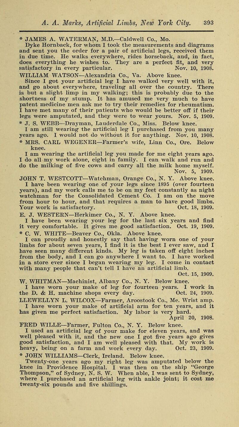 * JAMES A. WATERMAN, M.D.—Caldwell Co., Mo. Dyke Hornback, for whom I took the measurements and diagrams and sent you the order for a pair of artificial legs, received them in due time. He walks everywhere, rides horseback, and, in fact, does everything he wishes to. They are a perfect fit, and very satisfactory in every particular. Nov. 10, 1908. WILLIAM WATSON—Alexandria Co., Va. Above knee. Since I got your artificial leg I have walked very well with it, and go about everywhere, traveling all over the country. There is but a slight limp in my walking; this is probably due to the shortness of my stump. It has amused me very much to have patent medicine men ask me to try their remedies for rheumatism. I have met many of their patients who would be better off if their legs were amputated, and they were to wear yours. Nov. 5, 1909. * J. S. WEBB—Drayman, Lauderdale Co., Miss. Below knee. I am still wearing the artificial leg I purchased from you many years ago. I would not do without it for anything. Nov. 10, 1908. * MBS. CAKL WEGENEE—Farmer's wife, Linn Co., Ore. Below knee. I am wearing the artificial leg you made for me eight years ago. I do all my work alone, eight in family. I can walk and run and do the milking of five cows and carry all the milk home myself. Nov. 5, 1909. JOHN T. WESTCOTT—Watchman, Orange Co., N. Y. Above knee. I have been wearing one of your legs since 1895 (over fourteen years), and my work calls me to be on my feet constantly as night watchman for the Consolidated Cement Co. I am on the move from hour to hour, and that requires a man to have good limbs. Your work is satisfactory. Oct. 18, 1909. E. J. WESTERN—Herkimer Co., N. Y. Above knee. I have been wearing your leg for the last six years and find it very comfortable. It gives me good satisfaction. Oct. 19, 1909. * C. W. WHITE—Beaver Co., Okla. Above knee. I can proudly and honestly say that having worn one of your limbs for about seven years, I find it is the best I ever saw, and I have seen many different kinds. My leg is taken off eight inches from the body, and I can go anywhere I want to. I have worked in a store ever since I began wearing my leg. I come in contact with many people that can't tell I have an artificial limb. Oct. 15, 1909. W. WHITMAN—Machinist, Albany Co., N. Y. Below knee. I have worn your make of leg for fourteen years. I work in the D. & H. machine shops every day. Oct. 24, 1909. LLEWELLYN L. WLLCOX—Farmer, Aroostook Co., Me. Wrist amp. I have worn your make of artificial arm for ten years, and it has given me perfect satisfaction. My labor is very hard. April 20, 1908. FEED WILLE—Farmer, Fulton Co., N. Y. Below knee. I used an artificial leg of your make for eleven years, and was well pleased with it, and the new one I got five years ago gives good satisfaction, and I am well pleased with that. My work is heavy, being on a farm and work every day. Oct. 23, 1909. * JOHN WILLIAMS—Clerk, Ireland. Below knee. Twenty-one years ago my right leg was amputated below the knee in Providence Hospital. I was then on the ship George Thompson, of Sydney, N. S. W. When able, I was sent to Sydney, where I purchased an artificial leg with ankle joint; it cost me twenty-six pounds and five shillings.