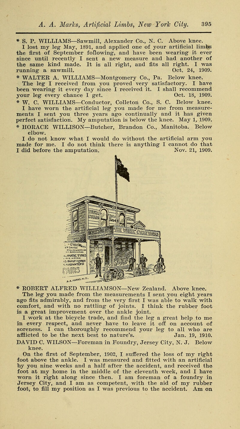 * S. P. WILLIAMS—Sawmill, Alexander Co., N. C. Above knee. I lost my leg May, 1891, and applied one of your artificial limbs the first of September following, and have been wearing it ever since until recently I sent a new measure and had another of the same kind made. It is all right, and fits all right. I was running a sawmill. Oct. 24, 1909. * WALTEE A. WILLIAMS—Montgomery Co., Pa. Below knee. The leg I received from you proved very satisfactory. I have been wearing it every day since I received it. I shall recommend your leg every chance I get. Oct. 18, 1909. * W. C. WILLIAMS—Conductor, Colleton Co., S. C. Below knee. I have worn the artificial leg you made for me from measure- ments I sent you three years ago continually and it has given perfect satisfaction. My amputation is below the knee. May 1, 1909. * HOEACE WILLISON—Butcher, Brandon Co., Manitoba. Below elbow. I do not know what I would do without the artificial arm you made for me. I do not think there is anything I cannot do that I did before the amputation. Nov. 21, 1909. * EOBEET ALFEED WILLIAMSON—New Zealand. Above knee. The leg you made from the measurements I sent you eight years ago fits admirably, and from the very first I was able to walk with comfort, and with no rattling of joints. I think the rubber foot is a great improvement over the ankle joint. I work at the bicycle trade, and find the leg a great help to me in every respect, and never have to leave it off on account of soreness. I can thoroughly recommend your leg to all who are afflicted to be the next best to nature's. Jan. 19, 1910. DAVID C. WILSON—Foreman in Foundry, Jersey City, N. J. Below knee. On the first of September, 1902, I suffered the loss of my right foot above the ankle. I was measured and fitted with an artificial by you nine weeks and a half after the accident, and received the foot at my home in the middle of the eleventh week, and I have worn it right along since then. I am foreman of a foundry in Jersey City, and I am as competent, with the aid of my rubber foot, to. fill my position as I was previous to the accident. Am on