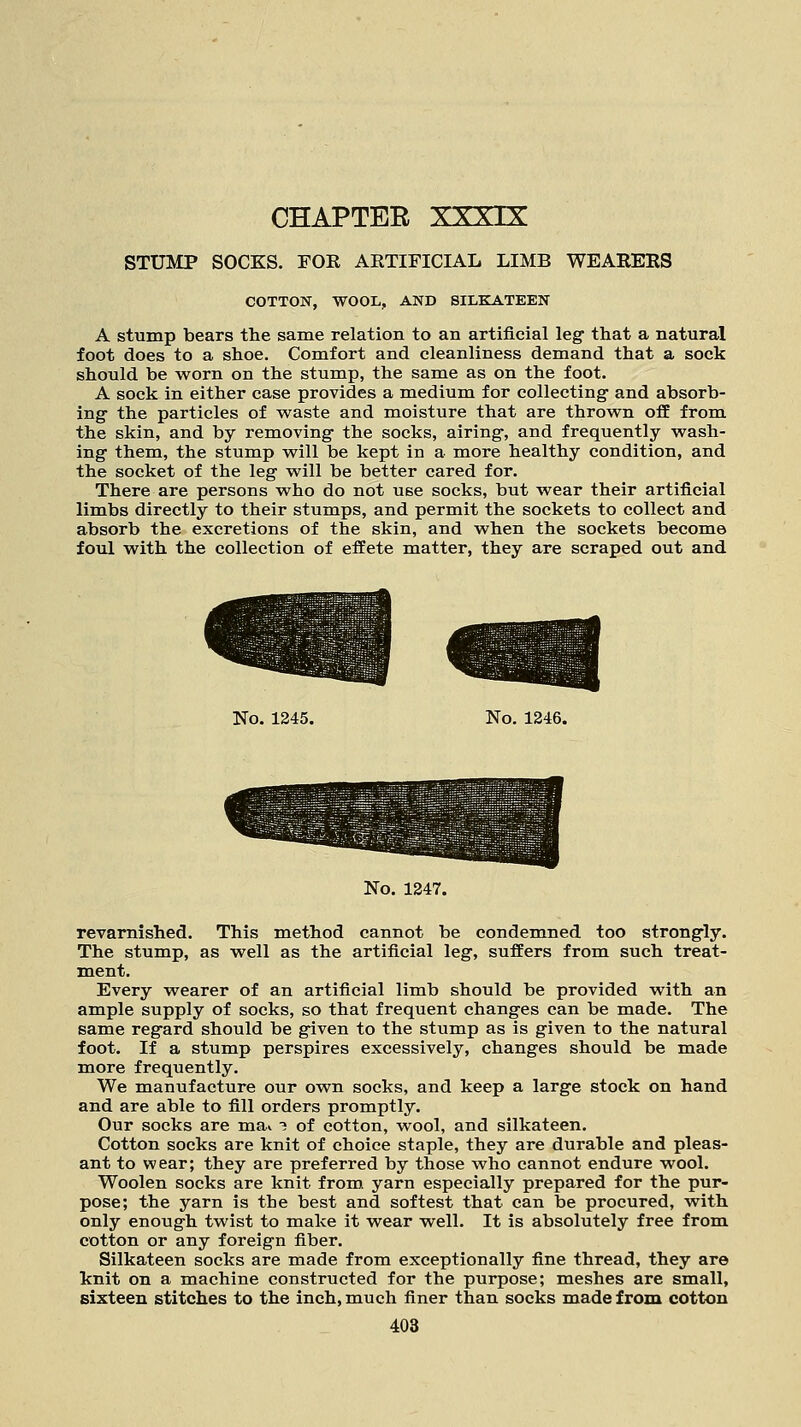 CHAPTER STUMP SOCKS. FOE AKTIFICIAL LIMB WEARERS COTTON, WOOL, AND SILKATEEN A stump bears the same relation to an artificial leg that a natural foot does to a shoe. Comfort and cleanliness demand that a sock should be worn on the stump, the same as on the foot. A sock in either case provides a medium for collecting and absorb- ing the particles of waste and moisture that are thrown off from the skin, and by removing the socks, airing, and frequently wash- ing them, the stump will be kept in a more healthy condition, and the socket of the leg will be better cared for. There are persons who do not use socks, but wear their artificial limbs directly to their stumps, and permit the sockets to collect and absorb the excretions of the skin, and when the sockets become foul with the collection of effete matter, they are scraped out and No. 1245. No. 1246. No. 1247. revarnished. This method cannot be condemned too strongly. The stump, as well as the artificial leg, suffers from such treat- ment. Every wearer of an artificial limb should be provided with an ample supply of socks, so that frequent changes can be made. The same regard should be given to the stump as is given to the natural foot. If a stump perspires excessively, changes should be made more frequently. We manufacture our own socks, and keep a large stock on hand and are able to fill orders promptly. Our socks are ma* •? of cotton, wool, and silkateen. Cotton socks are knit of choice staple, they are durable and pleas- ant to wear; they are preferred by those who cannot endure wool. Woolen socks are knit from yarn especially prepared for the pur- pose; the yarn is the best and softest that can be procured, with only enough twist to make it wear well. It is absolutely free from cotton or any foreign fiber. Silkateen socks are made from exceptionally fine thread, they are knit on a machine constructed for the purpose; meshes are small, sixteen stitches to the inch, much finer than socks made from cotton