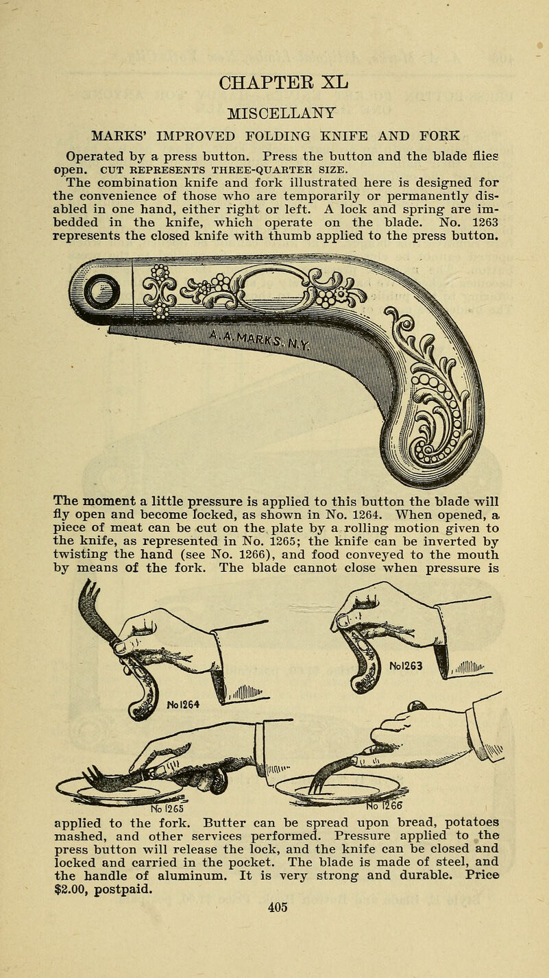 CHAPTER XL MISCELLANY MARKS' IMPROVED FOLDING KNIFE AND FORK Operated by a press button. Press the button and the blade flies Open. CUT REPRESENTS THREE-QUARTER SIZE. The combination knife and fork illustrated here is designed for the convenience of those who are temporarily or permanently dis- abled in one hand, either right or left. A lock and spring are im- bedded in the knife, which operate on the blade. No. 1263 represents the closed knife with thumb applied to the press button. The moment a little pressure is applied to this button the blade will fly open and become locked, as shown in No. 1264. When opened, a piece of meat can be cut on the plate by a rolling motion given to the knife, as represented in No. 1265; the knife can be inverted by twisting the hand (see No. 1266), and food conveyed to the mouth, by means of the fork. The blade cannot close when pressure is No f265 applied to the fork. Butter can be spread upon bread, potatoes mashed, and other services performed. Pressure applied to the press button will release the lock, and the knife can be closed and locked and carried in the pocket. The blade is made of steel, and the handle of aluminum. It is very strong and durable. Price $2.00, postpaid.