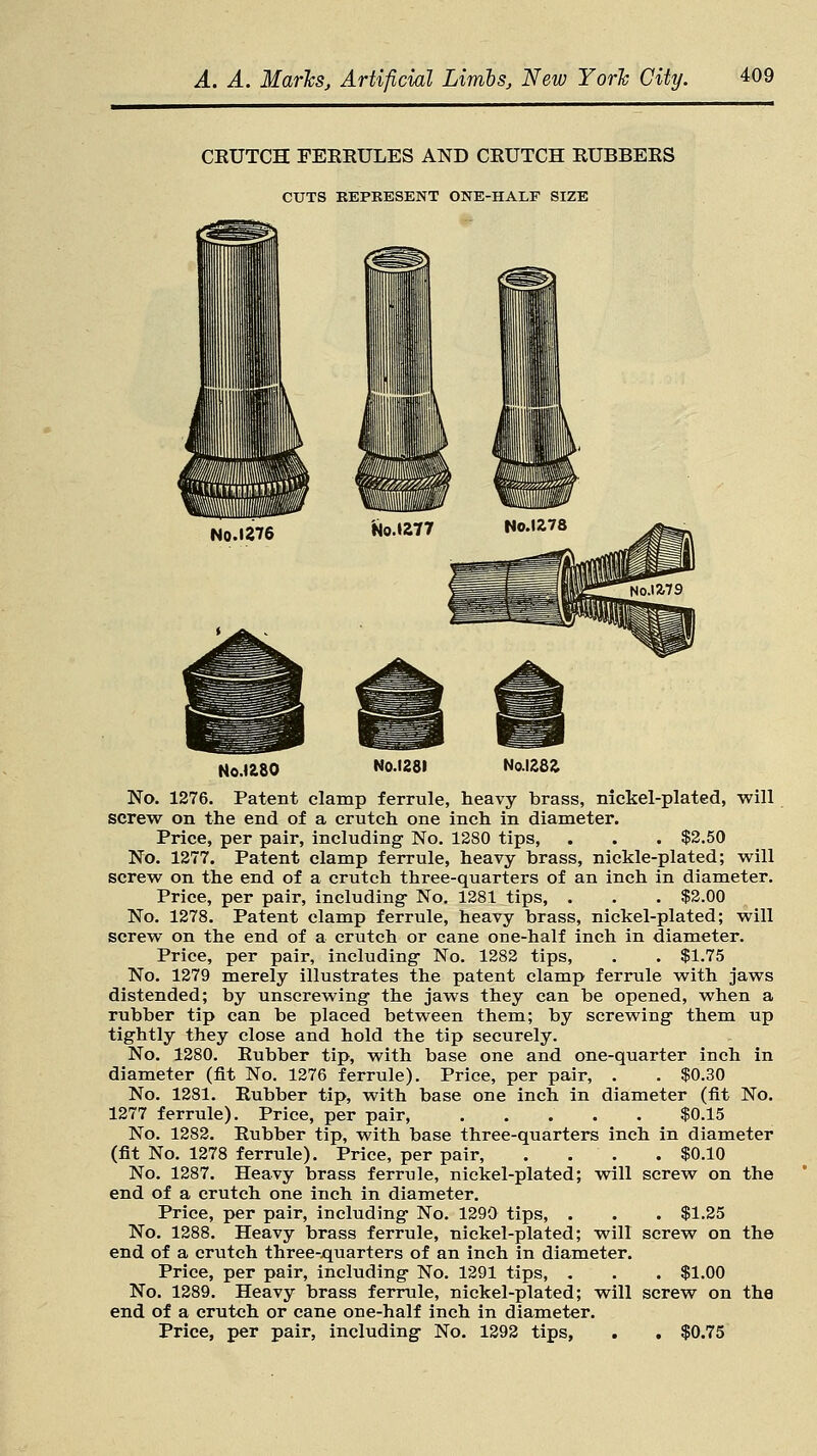 CKUTCH FERRULES AND CEUTCH RUBBERS CUTS REPKESENT ONE-HALF SIZE No.1276 N0.U8O No.1281 No.1282. No. 1276. Patent clamp ferrule, heavy brass, nickel-plated, will screw on the end of a crutch one inch in diameter. Price, per pair, including No. 1280 tips, . . . $2.50 No. 1277. Patent clamp ferrule, heavy brass, nickle-plated; will screw on the end of a crutch three-quarters of an inch in diameter. Price, per pair, including- No. 1281 tips, . . . $2.00 No. 1278. Patent clamp ferrule, heavy brass, nickel-plated; will screw on the end of a crutch or cane one-half inch in diameter. Price, per pair, including- No. 1282 tips, . . $1.75 No. 1279 merely illustrates the patent clamp ferrule with jaws distended; by unscrewing the jaws they can be opened, when a rubber tip can be placed between them; by screwing them up tightly they close and hold the tip securely. No. 1280. Eubber tip, with base one and one-quarter inch in diameter (fit No. 1276 ferrule). Price, per pair, . . $0.30 No. 1281. Rubber tip, with base one inch in diameter (fit No. 1277 ferrule). Price, per pair, ..... $0.15 No. 1282. Rubber tip, with base three-quarters inch in diameter (fit No. 1278 ferrule). Price, per pair, . . . . $0.10 No. 1287. Heavy brass ferrule, nickel-plated; will screw on the end of a crutch one inch in diameter. Price, per pair, including No. 1290 tips, . . . $1.25 No. 1288. Heavy brass ferrule, nickel-plated; will screw on the end of a crutch three-quarters of an inch in diameter. Price, per pair, including No. 1291 tips, . . . $1.00 No. 1289. Heavy brass ferrule, nickel-plated; will screw on the end of a crutch or cane one-half inch in diameter. Price, per pair, including No. 1292 tips, . . $0.75