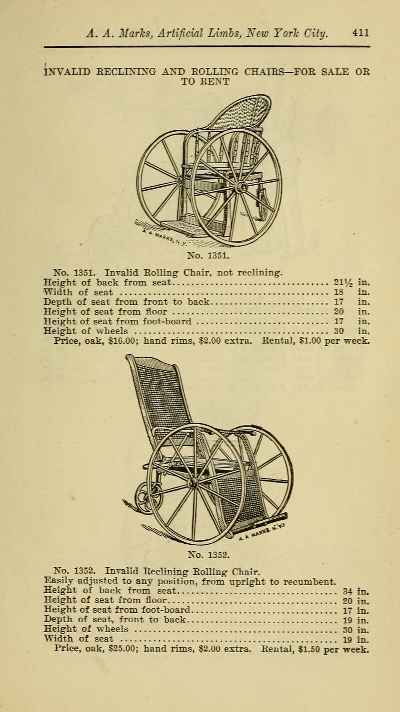 INVALID EECLLNING AND EOLLLNG CHAIRS—FOE SALE OE TO BENT No. 1351. No. 1351. Invalid Boiling- Chair, not reclining1. Height of back from seat 21% in. Width of seat 18 in. Depth of seat from front to back 17 in. Height of seat from floor 20 in. Height of seat from foot-board 17 in. Height of wheels 30 in. Price, oak, $16.00; hand rims, $2.00 extra. Eental, $1.00 per week. No. 1352. No. 1352. Invalid Beclining Boiling Chair. Easily adjusted to any position, from upright to recumbent. Height of back from seat 34 in. Height of seat from floor 20 in. Height of seat from foot-board 17 in. Depth of seat, front to back 19 in. Height of wheels 30 in. Width of seat 19 in. Price, oak, $25.00; hand rims, $2.00 extra, Eental, $1.50 per week.