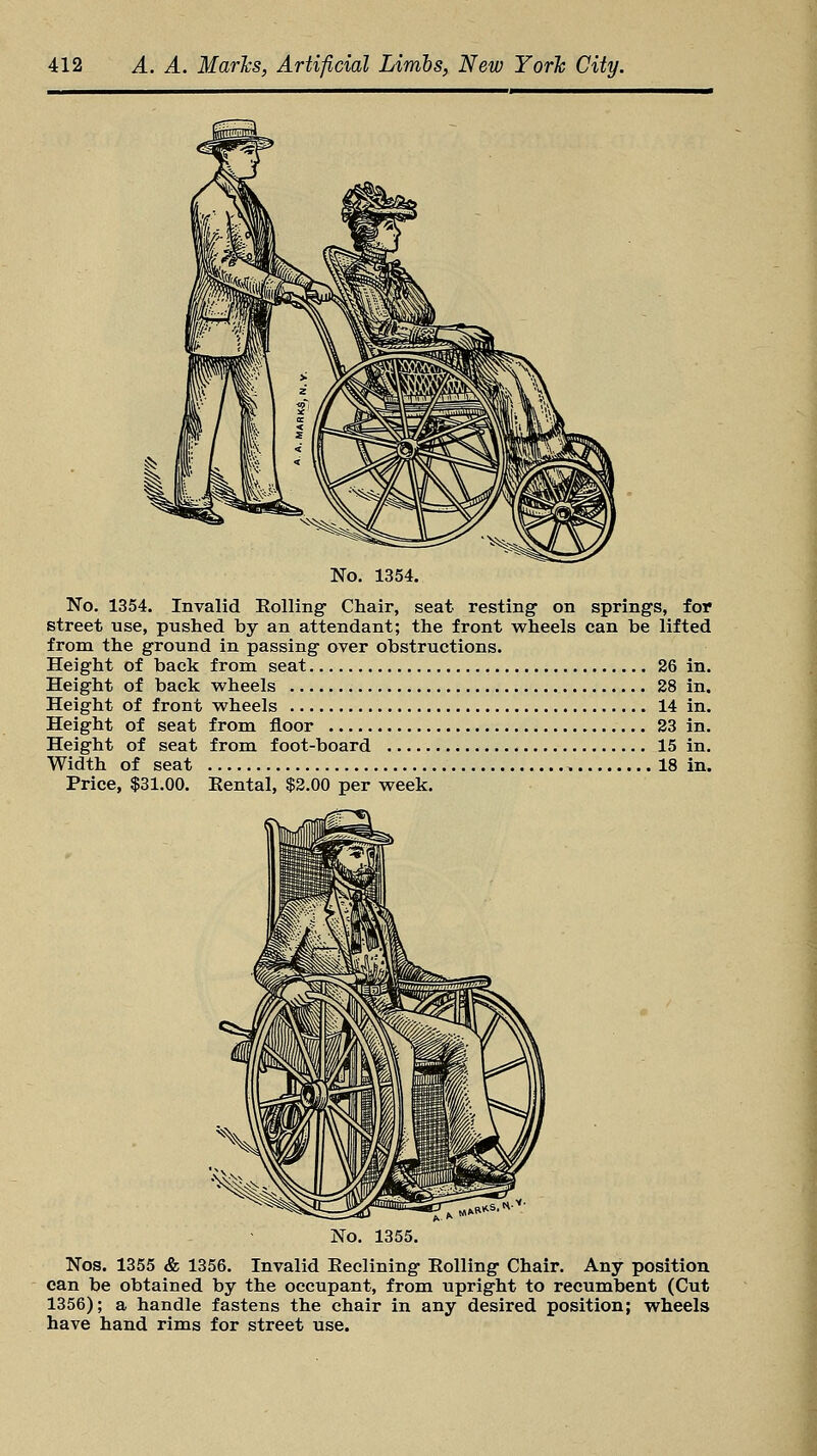 No. 1354. No. 1354. Invalid Rolling- Chair, seat resting on springs, for street use, pushed by an attendant; the front wheels can be lifted from the ground in passing over obstructions. Height of back from seat 26 in. Height of back wheels 28 in. Height of front wheels 14 in. Height of seat from floor 23 in. Height of seat from foot-board 15 in. Width of seat > 18 in. Price, $31.00. Rental, $2.00 per week. 1355. Nos. 1355 & 1356. Invalid Reclining Rolling Chair. Any position can be obtained by the occupant, from upright to recumbent (Cut 1356); a handle fastens the chair in any desired position; wheels have hand rims for street use.