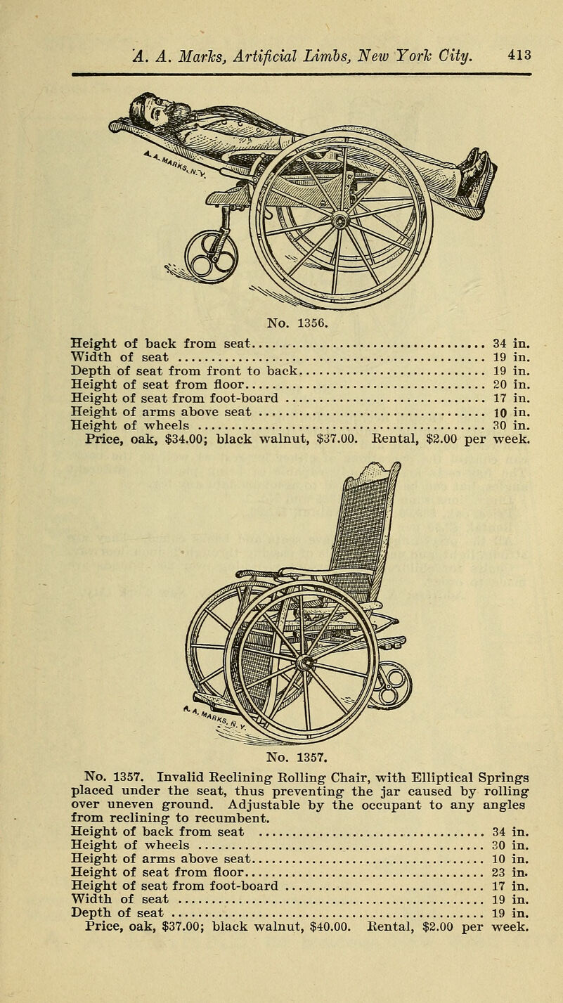 No. 1356. Height of back from seat 34 in. Width of seat 19 in. Depth of seat from front to back 19 in. Height of seat from floor 20 in. Height of seat from foot-board 17 in. Height of arms above seat 10 in. Height of wheels 30 in. Price, oak, $34.00; black walnut, $37.00. Rental, $2.00 per week. No. 1357. No. 1357. Invalid Eeclining Rolling Chair, with Elliptical Springs placed under the seat, thus preventing the jar caused by rolling over uneven ground. Adjustable by the occupant to any angles from reclining to recumbent. Height of back from seat 34 in. Height of wheels 30 in. Height of arms above seat 10 in. Height of seat from floor 23 in. Height of seat from foot-board 17 in. Width of seat 19 in. Depth of seat 19 in. Price, oak, $37.00; black walnut, $40.00. Rental, $2.00 per week.