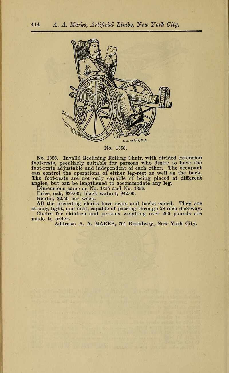 A. A. MARKS, NjVj No. 1358. No. 1358. Invalid Reclining- Rolling Chair, with divided extension foot-rests, peculiarly suitable for persons who desire to have the foot-rests adjustable and independent of each other. The occupant can control the operations of either leg-rest as well as the back. The foot-rests are not only capable of being placed at different angles, but can be lengthened to accommodate any leg. Dimensions same as No. 1355 and No. 1356. Price, oak, $39.00; black walnut, $42.00. Rental, $2.50 per week. All the preceding chairs have seats and backs caned. They are strong, light, and neat, capable of passing through 28-inch doorway. Chairs for children and persons weighing over 200 pounds are made to order.