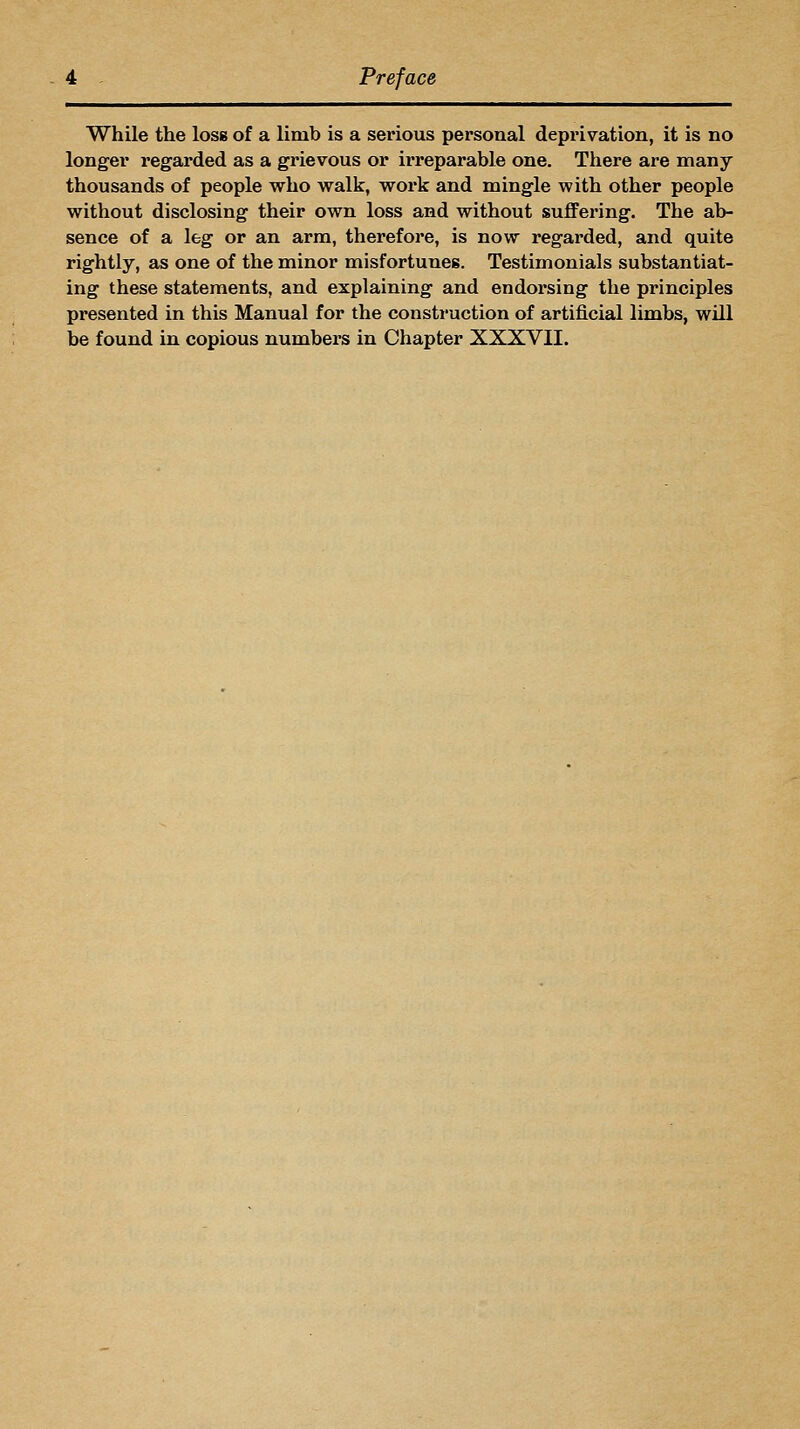 While the loss of a limb is a serious personal deprivation, it is no longer regarded as a grievous or irreparable one. There are many thousands of people who walk, work and mingle with other people without disclosing their own loss and without sufiFering. The ab- sence of a leg or an arm, therefore, is now regarded, and quite rightly, as one of the minor misfortunes. Testimonials substantiat- ing these statements, and explaining and endorsing the principles presented in this Manual for the consti-uction of artificial limbs, will be found in copious numbers in Chapter XXXVII.