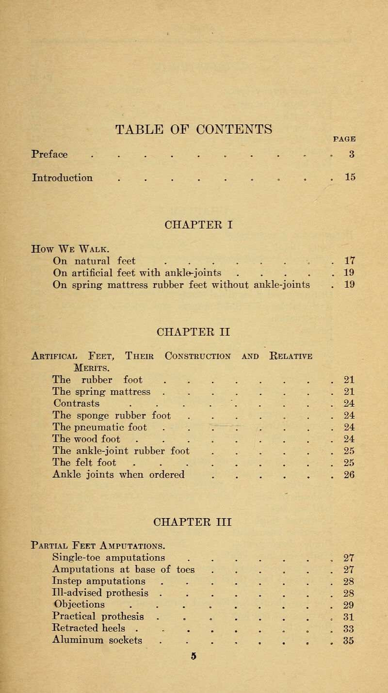 TABLE OF CONTENTS PAGE Preface ........ ^ . 3 Introduction . . . . . . « , .15 CHAPTER I How We Walk. On natural feet . 17 On artificial feet with ankle-joints 19 On spring mattress rubber feet without ankle-joints . 19 CHAPTER II Artifical Feet, Their Construction and Relative Merits. The rubber foot 21 The spring mattress 21 Contrasts . . . . ' 24 The sponge rubber foot 24 The pneumatic foot ........ 24 The wood foot . 24 The ankle-joint rubber foot 25 The felt foot 25 Ankle joints when ordered 26 CHAPTER III Partial Feet Amputations. Single-toe amputations ....... 27 Amputations at base of toes 27 Instep amputations ........ 28 Ill-advised prothesis . 28 Objections . . . , 29 Practical prothesis . , . . . . . = 31 Retracted heels . , ....,„, 33 Aluminum sockets . . .,.,.. 35