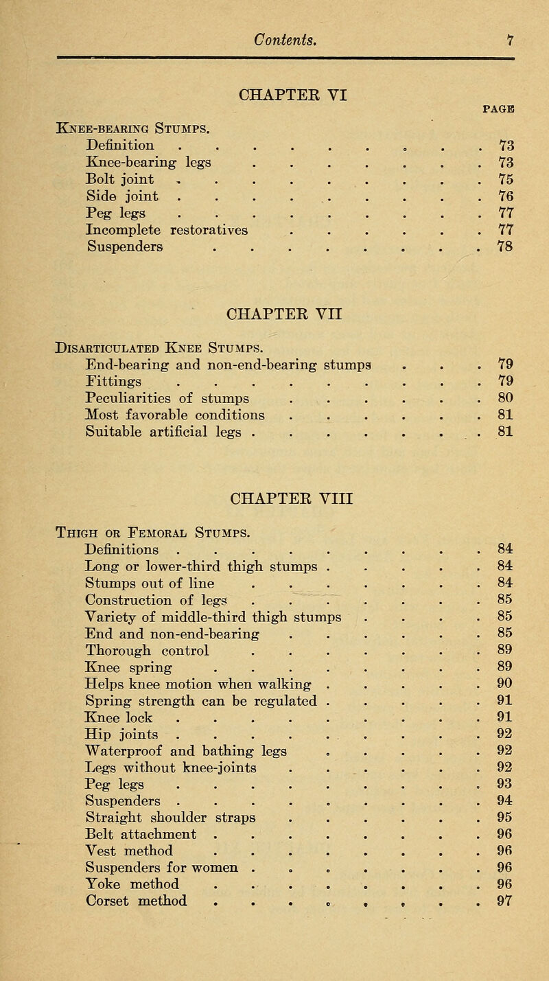 CHAPTER VI PAGE Knee-bearing Stumps. Definition ......... 73 Knee-bearing legs ....... 73 Bolt joint . . .75 Side joint . . . 76 Peg legs 77 Incomplete restoratives . . . . . .77 Suspenders ........ 78 CHAPTER Vn Disarticulated Knee Stumps. End-bearing and non-end-bearing stumps Fittings ...... Peculiarities of stumps Most favorable conditions Suitable artificial legs .... 79 79 80 81 81 CHAPTER VIII Thigh or Femoral Stumps. Definitions .... Long or lower-third thigh stumps Stumps out of line Construction of legs Variety of middle-third thigh stumps End and non-end-bearing Thorough control Knee spring Helps knee motion when walking Spring strength can be regulated Knee lock Hip joints Waterproof and bathing legs Legs without knee-joints Peg legs Suspenders . Straight shoulder straps Belt attachment Vest method Suspenders for women . Yoke method Corset method 84 84 84 85 85 85 89 89 90 91 91 92 92 92 93 94 95 96 96 96 96 97