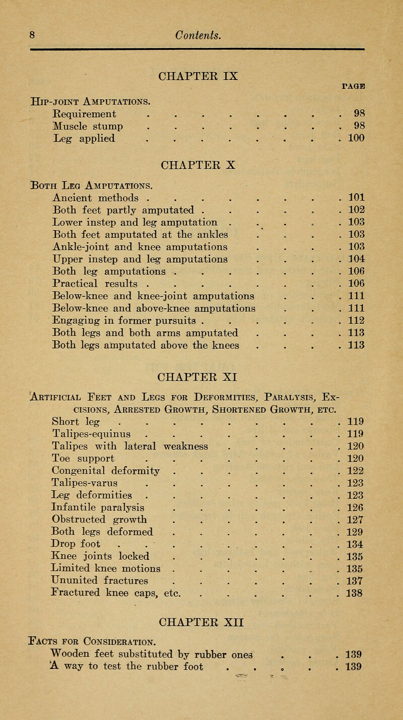 CHAPTEK IX TAOB Hip-joint Amputations. Kequirement . . . . . . . ,98 Muscle stump ........ 98 Leg applied . . 100 CHAPTEE X Both Leg Amputations. Ancient methods . . . . . . . .101 Both feet partly amputated . . 102 Lower instep and leg amputation . . 103 Both feet amputated at the ankles . 103 Ankle-joint and knee amputations . 103 Upper instep and leg amputations . 304 Both leg amputations . . 106 Practical results .... . 106 Below-knee and knee-joint amputations . Ill Below-knee and above-knee amputations . Ill Engaging in former pursuits . . 112 Both legs and both arms amputated . 113 Both legs amputated above the knees . 113 CHAPTEK XI cisioNs^ Arrested Growth,, Shortened Growth^ etc. Short leg 119 Talipes-equinus . 119 Talipes with lateral weakness . 120 Toe support . 120 Congenital deformity . 122 Talipes-varus ... . 123 Leg deformities . . 123 Infantile paralysis . 126 Obstructed growth . 127 Both legs deformed . 129 Drop foot . . . . 134 Knee joints locked . 135 Limited knee motions . . 135 Ununited fractures . 137 Fractured knee caps, etc. . 138 CHAPTEE XII Facts for Consideration. Wooden feet substituted by rubber ones A way to test the rubber foot 139 139
