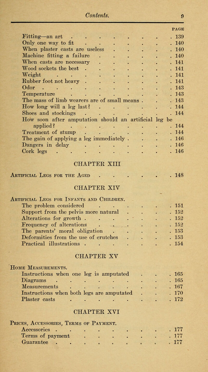 PAGE Fitting—an art 139 Only one way to fit . . . . . . . 140 Wlien plaster casts are useless ..... 140 Machine fitting a failure ...... 140 When casts are necessary ...... 141 Wood sockets the hest ....... 141 Weight 141 Rubber foot not heavy ....... 141 Odor 143 Temperature . . . . . . , .143 The mass of limb wearers are of small means . . . 143 How long will a leg last? ...... 144 Shoes and stockings ....... 144 How soon after amputation should an artificial leg be applied? ........ 144 Treatment of stump ....... 144 The gain of applying a leg immediately .... 146 Dangers in delay ....... 146 Cork legs 146 CHAPTER XIII Artificial Legs for the Aged 148 CHAPTER XIV Artificial Legs for Infants and Children. The problem considered Support from the pelvis more natural Alterations for growth . Frequency of alterations The parents' moral obligation Deformities from the use of crutches Practical illustrations . 151 152 152 152 153 153 154 CHAPTER XV Home Measurements. Instructions when one leg is amputated Diagrams ...... Measurements ..... Instructions when both legs are amputated Plaster casts ..... 165 165 167 170 172 CHAPTER XVI Prices, Accessories, Terms of Payment. Accessories ..... Terms of payment Guarantee . . , , . 177 177 177