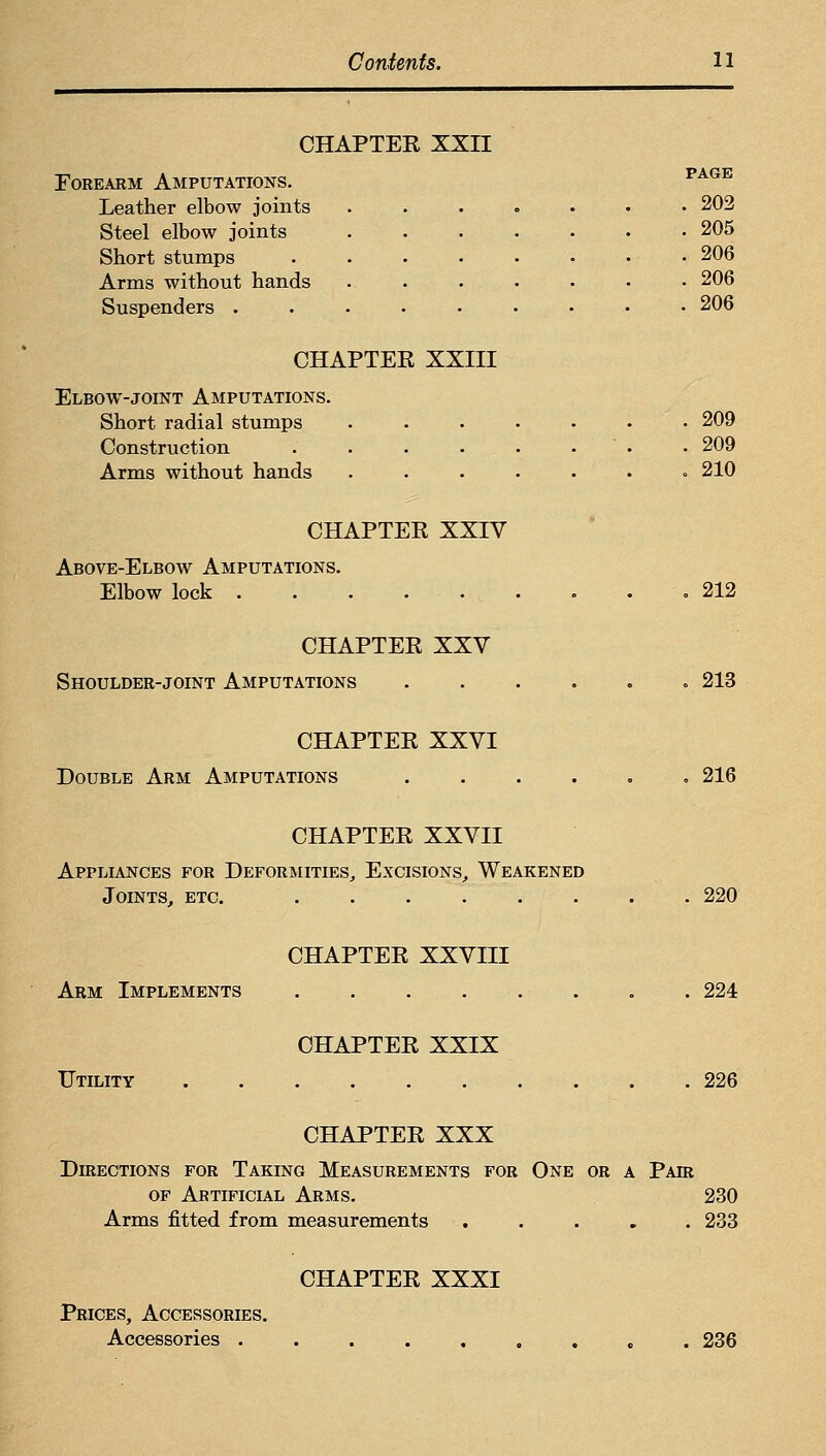 CHAPTER XXII Forearm Amputations. ^^^^ Leather elbow joints ....... 202 Steel elbow joints 205 Short stumps ........ 206 Arms without hands . . . . • • • 206 Suspenders ......... 206 CHAPTER XXIII Elbow-JOINT Amputations. Short radial stumps ....... 209 Construction . . . . . . . • 209 Arms without hands ....... 210 CHAPTER XXIV Above-Elbow Amputations. Elbow lock .212 CHAPTER XXV Shoulder-joint Amputations 213 CHAPTER XXVI Double Arm Amputations 216 CHAPTER XXVII Appliances for Deformities^ Excisions, Weakened Joints, etc. 220 CHAPTER XXVIII Arm Implements . . . . . . . . 224 CHAPTER XXIX Utility 226 CHAPTER XXX Directions for Taking Measurements for One or a Pair OF Artificial Arms. 230 Arms fitted from measurements ..... 233 CHAPTER XXXI Prices, Accessories. Accessories ....,.,,. 236