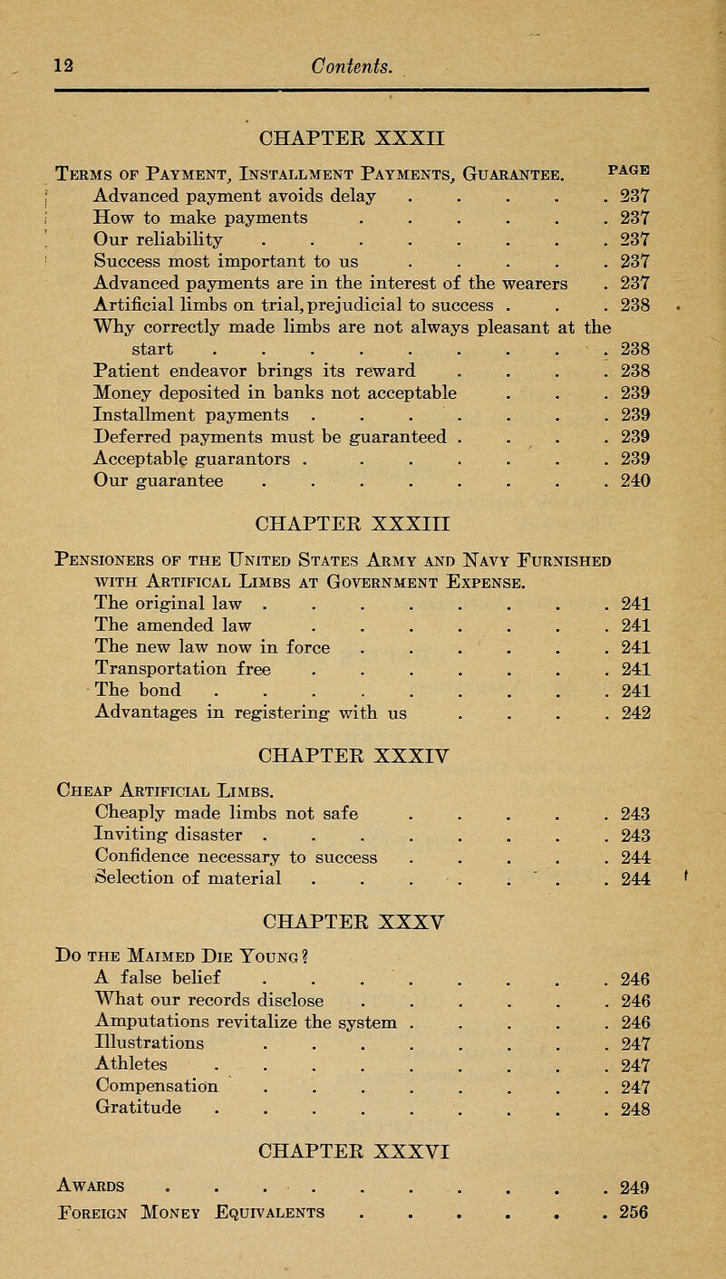 CHAPTEE XXXII Terms of Payment,, Installment Payments, Guarantee, page Advanced payment avoids delay ..... 237 How to make payments ...... 237 Our reliability 237 Success most important to us . . . . . 237 Advanced payments are in the interest of the wearers . 237 Artificial limbs on trial, prejudicial to success . . . 238 Why correctly made limbs are not always pleasant at the start .238 Patient endeavor brings its reward .... 238 Money deposited in banks not acceptable . . . 239 Installment payments . . . . . . . 239 Deferred payments must be guaranteed . . . . 239 Acceptable guarantors . ...... 239 Our guarantee ........ 240 CHAPTER XXXIII Pensioners of the United States Army and Navy Furnished WITH Artifical Limbs at Government Expense. The original law ........ 241 The amended law ....... 241 The new law now in force . . . . , . 241 Transportation free ....... 241 The bond 241 Advantages in registering with us .... 242 CHAPTER XXXIV Cheap Artificial Limbs. Cheaply made limbs not safe Inviting disaster .... Confidence necessary to success Selection of material ... . 243 . 243 . 244 . 244 f CHAPTER XXXV Do THE Maimed Die Young ? A false belief . . . What our records disclose Amputations revitalize the system Illustrations Athletes .... Compensation Gratitude .... 246 246 246 247 247 247 248 CHAPTER XXXVI Awards . . . . . . Foreign Money Equivalents 249 256