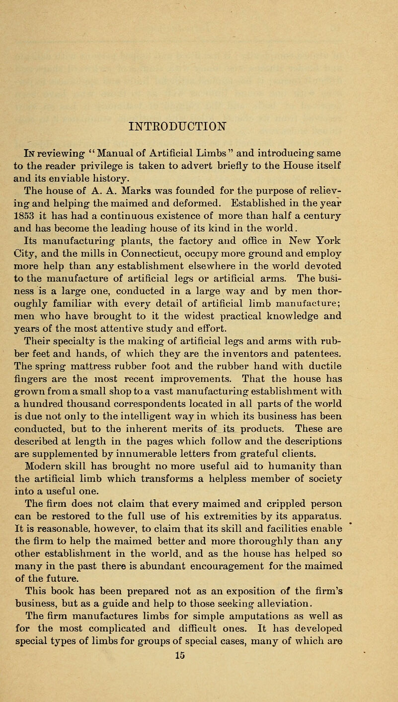 INTKODUCTION In reviewing Manual of Artificial Limbs  and introducing same to the reader privilege is taken to advert briefly to the House itself and its enviable history. The house of A. A. Marks was founded for the purpose of reliev- ing and helping the maimed and deformed. Established in the year 1853 it has had a continuous existence of more than half a century and has become the leading house of its kind in the world. Its manufacturing plants, the factory and oflB.ce in New York City, and the mills in Connecticut, occupy more ground and employ more help than any establishment elsewhere in the world devoted to the manufacture of artificial legs or artificial arms. The busi- ness is a large one, conducted in a large way and by men thor- oughly familiar with every detail of artificial limb manufacture; men who have brought to it the widest practical knowledge and years of the most attentive study and effort. Their specialty is the making of artificial legs and arms with rub- ber feet and hands, of which they are the inventors and patentees. The spring mattress rubber foot and the rubber hand with ductile fingers are the most recent improvements. That the house has grown from a small shop to a vast manufacturing establishment with a hundred thousand correspondents located in all parts of the world is due not only to the intelligent way in which its business has been conducted, but to the inherent merits of its products. These are described at length in the pages which follow and the descriptions are supplemented by innumerable letters from grateful clients. Modern skill has bi'ought no more useful aid to humanity than the artificial limb which transforms a helpless member of society into a useful one. The firm does not claim that every maimed and crippled person can be restored to the full use of his extremities by its apparatus. It is reasonable, however, to claim that its skill and facilities enable the firm to help the maimed better and more thoroughly than any other establishment in the world, and as the house has helped so many in the past there is abundant encouragement for the maimed of the future. This book has been prepared not as an exposition of the firm's business, but as a guide and help to those seeking alleviation. The firm manufactures limbs for simple amputations as well as for the most complicated and diflficult ones. It has developed special types of limbs for groups of special cases, many of which are