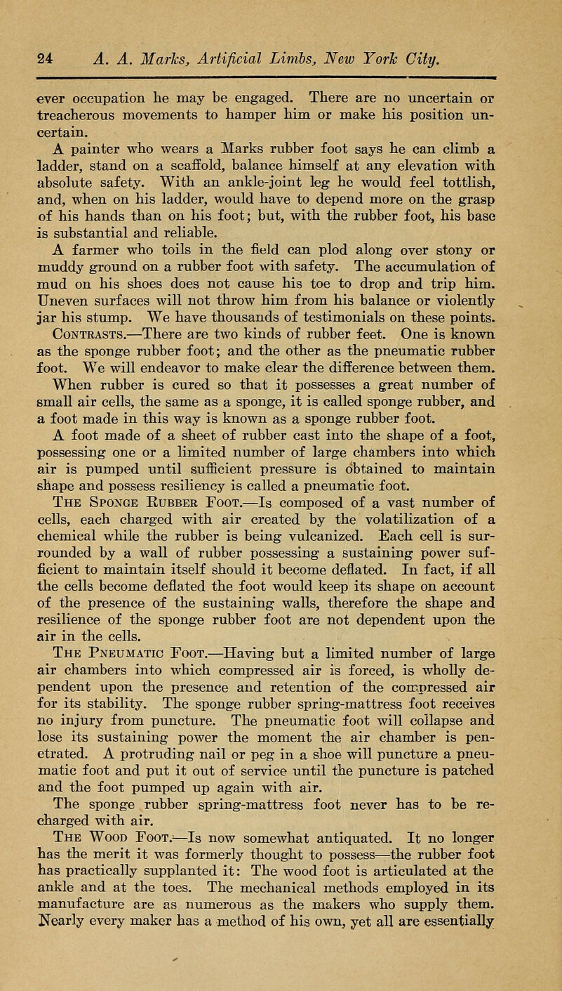 ever occupation he may be engaged. There are no uncertain or treacherous movements to hamper him or make his position un- certain. A painter who wears a Marks rubber foot says he can climb a ladder, stand on a scaffold, balance himself at any elevation with absolute safety. With an ankle-joint leg he would feel tottlish, and, when on his ladder, would have to depend more on the grasp of his hands than on his foot; but, with the rubber foot, his base is substantial and reliable. A farmer who toils in the field can plod along over stony or muddy ground on a rubber foot with safety. The accumulation of mud on his shoes does not cause his toe to drop and trip him. Uneven surfaces will not throw him from his balance or violently jar his stump. We have thousands of testimonials on these points. Contrasts.—There are two kinds of rubber feet. One is known as the sponge rubber foot; and the other as the pneumatic rubber foot. We will endeavor to make clear the difference between them. When rubber is cured so that it possesses a great number of small air cells, the same as a sponge, it is called sponge rubber, and a foot made in this way is known as a sponge rubber foot. A foot made of a sheet of rubber cast into the shape of a foot, possessing one or a limited number of large chambers into which air is pumped until sufficient pressure is obtained to maintain shape and possess resiliency is called a pneumatic foot. The Sponge Eubber Foot.—Is composed of a vast number of cells, each charged with air created by the volatilization of a chemical while the rubber is being vulcanized. Each cell is sur- rounded by a wall of rubber possessing a sustaining power suf- ficient to maintain itself should it become deflated. In fact, if all the cells become deflated the foot would keep its shape on account of the presence of the sustaining walls, therefore the shape and resilience of the sponge rubber foot are not dependent upon the air in the cells. The Pneumatic Foot.—Having but a limited number of large air chambers into which compressed air is forced, is wholly de- pendent upon the presence and retention of the compressed air for its stability. The sponge rubber spring-mattress foot receives no injury from puncture. The pneumatic foot will collapse and lose its sustaining power the moment the air chamber is pen- etrated. A protruding nail or peg in a shoe will puncture a pneu- matic foot and put it out of service until the puncture is patched and the foot pumped up again with air. The sponge rubber spring-mattress foot never has to be re- charged with air. The Wood Foot.^—Is now somewhat antiquated. It no longer has the merit it was formerly thought to possess—the rubber foot has practically supplanted it: The wood foot is articulated at the ankle and at the toes. The mechanical methods employed in its manufacture are as numerous as the makers who supply them. Nearly every maker has a method of his own, yet all are essentially