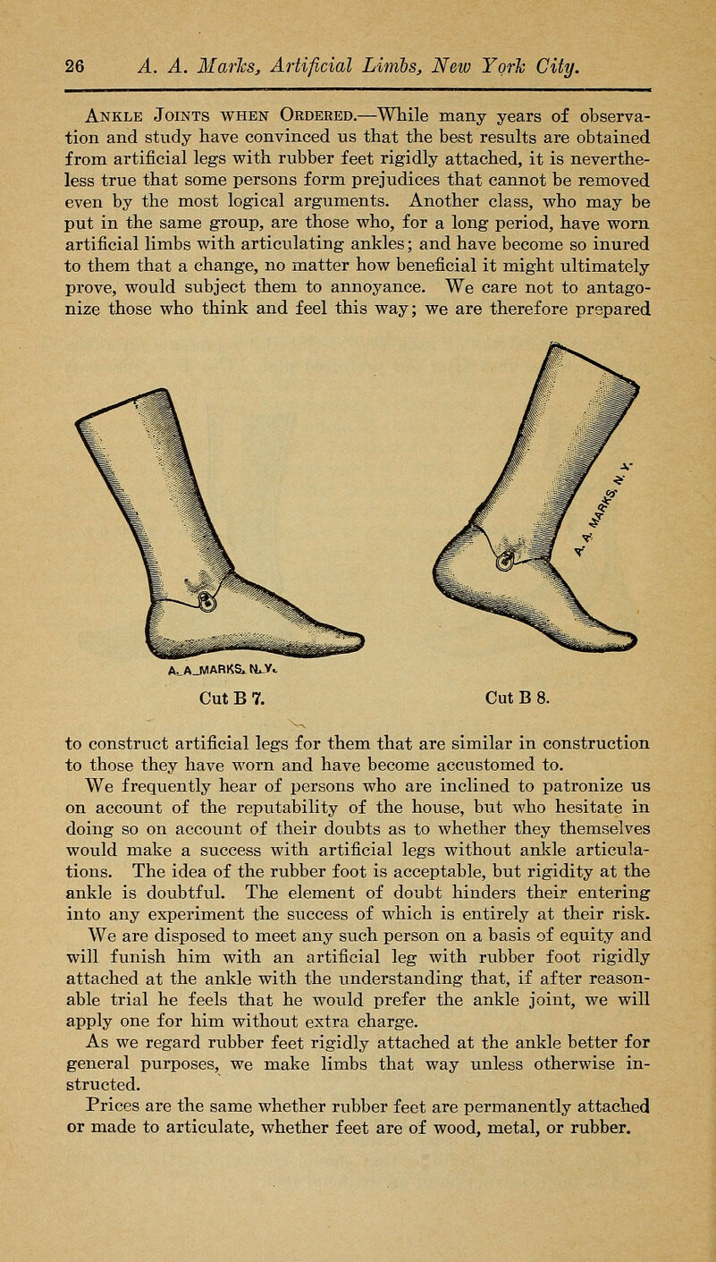 Ankle Joints when Ordered.—While many years of observa- tion and study have convinced us that the best results are obtained from artificial legs with rubber feet rigidly attached, it is neverthe- less true that some persons form prejudices that cannot be removed even by the most logical arguments. Another class, who may be put in the same group, are those who, for a long period, have worn artificial limbs with articulating ankles; and have become so inured to them that a change, no matter how beneficial it might ultimately prove, would subject them to annoyance. We care not to antago- nize those who think and feel this way; we are therefore prepared A^AJVIARKS^N^y.. Cut B 7. Cut B 8. to construct artificial legs for them that are similar in construction to those they have worn and have become accustomed to. We frequently hear of persons who are inclined to patronize us on account of the reputability of the house, but who hesitate in doing so on account of their doubts as to whether they themselves would make a success with artificial legs without anlile articula- tions. The idea of the rubber foot is acceptable, but rigidity at the ankle is doubtful. The element of doubt hinders their entering into any experiment the success of which is entirely at their risk. We are disposed to meet any such person on a basis of equity and will funish him with an artificial leg with rubber foot rigidly attached at the ankle with the understanding that, if after reason- able trial he feels that he would prefer the ankle joint, we will apply one for him without extra charge. As we regard rubber feet rigidly attached at the ankle better for general purposes, we make limbs that way unless otherwise in- structed. Prices are the same whether rubber feet are permanently attached or made to articulate, whether feet are of wood, metal, or rubber.
