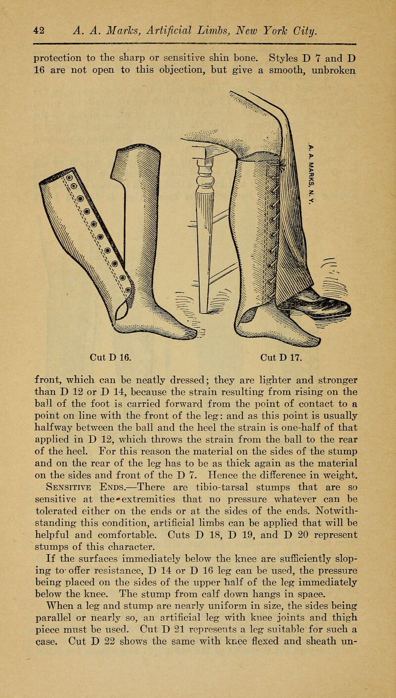 protection to the sharp or sensitive shin bone. Styles D 7 and D 16 are not open to this objection, but give a smooth, unbroken Cut D 16. Cut D 17. front, which can be neatly dressed; they are lighter and stronger than D 12 or D 14, because the strain resulting from rising on the ball of the foot is carried forward from the point of contact to a point on line with the front of the leg: and as this point is usually halfway between the ball and the heel the strain is one-half of that applied in D 12, which throws the strain from the ball to the rear of the heel. For this reason the material on the sides of the stump and on the rear of the leg has to be as thick again as the material on the sides and front of the D 7. Hence the difference in weight. Sensitive Ends.—There are tibio-tarsal stumps that are so sensitive at the • extremities that no pressure whatever can be tolerated either on the ends or at the sides of the ends. Notwith- standing this condition, artificial limbs can be applied that will be helpful and comfortable. Cuts D 18, D 19, and D 20 represent stumps of this character. If the surfaces immediately below the knee are sufficiently slop- ing to' offer resistance, D 14 or D 16 leg can be used, the pressure being placed on the sides of the upper lialf of the leg immediately below the knee. The stump from calf down hangs in space. When a leg and stump are nearly uniform in size, the sides being parallel or nearly so, an artificial leg with knee joints and thigh piece must be used. Cut D 21 represents a leg suitable for such a case. Cut D 22 shows the same with knee flexed and sheath un-