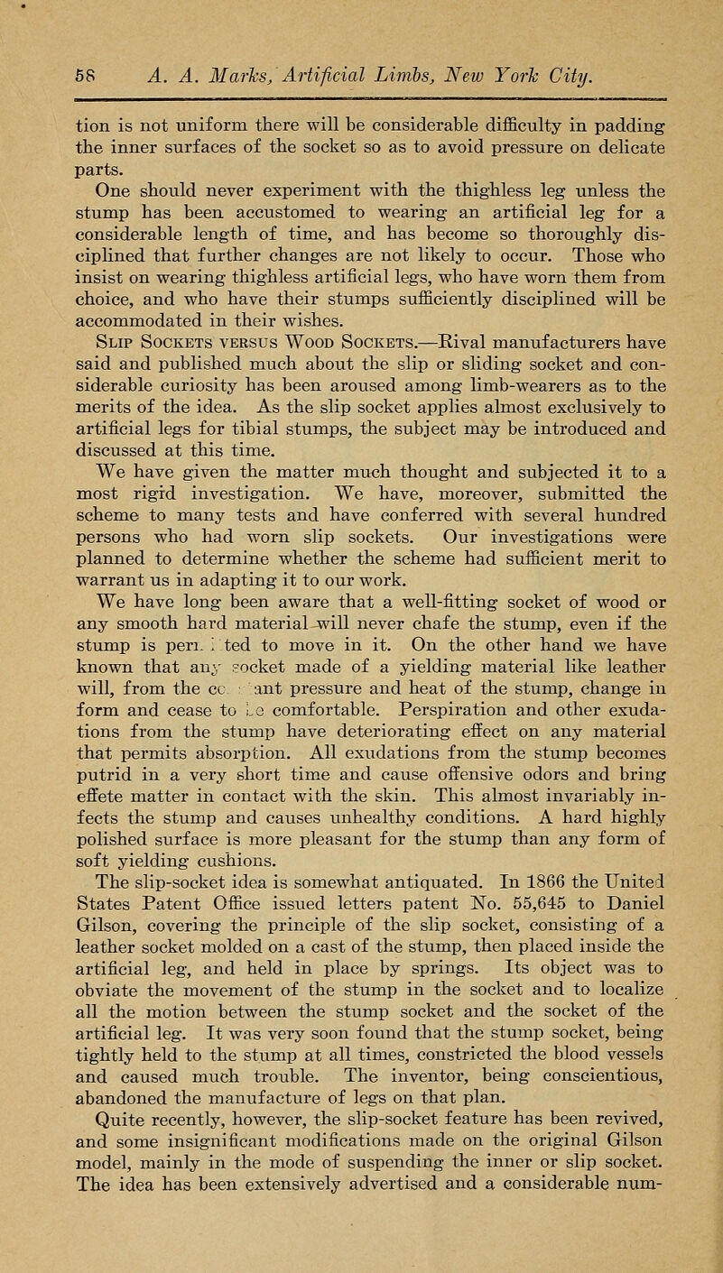 tion is not uniform there will be considerable difficulty in padding the inner surfaces of the socket so as to avoid pressure on delicate parts. One should never experiment with the thighless leg unless the stump has been accustomed to wearing an artificial leg for a considerable length of time, and has become so thoroughly dis- ciplined that further changes are not likely to occur. Those who insist on wearing thighless artificial legs, who have worn them from choice, and who have their stumps sufficiently disciplined will be accommodated in their wishes. Slip Sockets versus Wood Sockets.—Rival manufacturers have said and published much about the slip or sliding socket and con- siderable curiosity has been aroused among limb-wearers as to the merits of the idea. As the slip socket applies almost exclusively to artificial legs for tibial stumps, the subject may be introduced and discussed at this time. We have given the matter much thought and subjected it to a most rigid investigation. We have, moreover, submitted the scheme to many tests and have conferred with several hundred persons who had worn slip sockets. Our investigations were planned to determine whether the scheme had sufficient merit to warrant us in adapting it to our work. We have long been aware that a well-fitting socket of wood or any smooth hard material-will never chafe the stump, even if the stump is pen. i ted to move in it. On the other hand we have known that au^r socket made of a yielding material like leather will, from the cc ant pressure and heat of the stump, change iu form and cease to i.e comfortable. Perspiration and other exuda- tions from the stump have deteriorating effect on any material that permits absorption. All exudations from the stump becomes putrid in a very short time and cause offensive odors and bring effete matter in contact with the skin. This almost invariably in- fects the stump and causes unhealthy conditions. A hard highly polished surface is more pleasant for the stump than any form of soft yielding cushions. The slip-socket idea is somewhat antiquated. In 1866 the United States Patent Office issued letters patent No. 55,645 to Daniel Gilson, covering the principle of the slip socket, consisting of a leather socket molded on a cast of the stump, then placed inside the artificial leg, and held in place by springs. Its object was to obviate the movement of the stump in the socket and to localize all the motion between the stump socket and the socket of the artificial leg. It was very soon found that the stump socket, being tightly held to the stump at all times, constricted the blood vessels and caused much trouble. The inventor, being conscientious, abandoned the manufacture of legs on that plan. Quite recently, however, the slip-socket feature has been revived, and some insignificant modifications made on the original Gilson model, mainly in the mode of suspending the inner or slip socket. The idea has been extensively advertised and a considerable num-