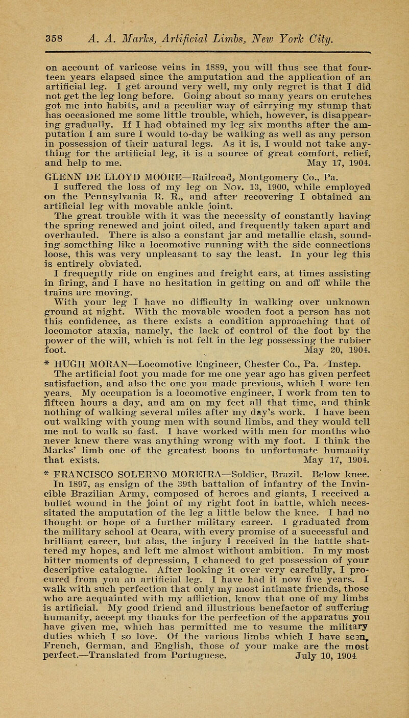 on account of varicose veins in 1889, you v^ill thus see that four- teen years elapsed since the amputation and the application of an artificial leg'. I get around very well, my only regret is that I did not get the leg long before. Going about so many years on crutches got me into habits, and a peculiar way of carrying my stump that has occasioned me some little trouble, which, however, is disappear- ing gradually. If I had obtained my leg six months after the am- putation I am sure I would to-day be walking as well as any person in possession of their natural legs. As it is, I would not take any- thing for the artificial leg, it is a source of great comfort, relief, and help to me. May 17, 1904. GLENN DE LLOYD MOOEE—Eailroad, Montgomery Co., Pa. I suffered the loss of my leg on Nov. 13, 1900, while employed on the Pennsylvania E. E., and after recovering I obtained an artificial leg with movable ankle joint. The great trouble with it was the necessity of constantly having the spring renewed and joint oiled, and frequently taken apart and overhauled. There is also a constant jar and metallic clash, sound- ing something like a locomotive running with the side connections loose, this was very unpleasant to say the least. In your leg this is entirely obviated. I frequently ride on engines and freight cars, at times assisting in firing, and I have no hesitation in geiting on and off while the trains are moving. With your leg- I have no difficulty in walking over unknown ground at night. With the movable wooden foot a person has not this confidence, as there exists a condition approaching that of locomotor ataxia, namely, the lack of control of the foot by the power of the will, which is not felt in the leg possessing the rubber foot. ^ May 20, 1904. * HUGH MOEAN—Locomotive Engineer, Chester Co., Pa. Instep. The artificial foot you made for me one year ago has given perfect satisfaction, and also the one you made previous, which I wore ten years. My occupation is a locomotive engineer, I work from ten to fifteen hours a day, and am on my feet all that time, and think nothing of walking several miles after my day's work. I have been out walking with young men with sound limbs, and they would tell me not to walk so fast. I have worked with men for months who never knew there was anything wrong- with my foot. I think the Marks' limb one of the greatest boons to unfortunate humanity that exists. May 17, 1904. * FEANCISCO SOLEENO MOEEIEA—Soldier, Brazil. Below knee. In 1897, as ensign of the 39th battalion of infantry of the Invin- cible Brazilian Army, composed of heroes and giants, I received a bullet wound in the joint of my right foot in battle, which neces- sitated the amputation of the leg a little below the knee. I had no thought or hope of a further military career. I graduated from the military school at Ocara, with every promise of a successful and brilliant career, but alas, the injury I received in the battle shat- tered my hopes, and left me almost without ambition. In my most bitter moments of depression, I chanced to get possession of your descriptive catalogue. After looking it over very carefully, I pro- cured from you an artificial leg. I have had it now five years. I walk with such perfection that only my most intimate friends, those who are acquainted with my affliction, know that one of my limbs is artificial. My good friend and illustrious benefactor of sutfering humanity, accept my thanks for the perfection of the apparatus you have given me, which has permitted me to resume the railitary duties which I so love. Of the various limbs which I have sean, French, German, and English, those of your make are the most perfect.—Translated from Portuguese. July 10, 1904,
